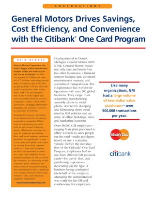 C   O   R   P   O   R   A   T   I   O   N   S




General Motors Drives Savings,
Cost Efficiency, and Convenience
with the Citibank One Card Program
                                                             ®




   A T - A - G L A N C E
                                         Headquartered in Detroit,
                                         Michigan, General Motors (GM)
General Motors Corporation, the          is big. General Motors makes
world’s largest vehicle manufacturer,
                                         not only cars and trucks but
designs, builds, and markets cars
and trucks worldwide. In 2001,           has other businesses: a financial
GM earned $1.5 billion on sales          services business unit, advanced
of $177.3 billion, excluding special     entertainment systems, and
items. It employs about 362,000          specialized transportation. The
people globally. GM has been the                                                               Like many
                                         conglomerate has worldwide
world’s automotive sales leader
since 1931. GM also operates             operations with over 300 global                  organizations, GM
one of the world’s largest and           locations. They range from                      had a large volume
most successful financial services       automotive manufacturing
companies, GMAC, which offers            assembly plants to metal
                                                                                          of low-dollar value
automotive, mortgage and business
financing, and insurance services
                                         plants, devoted to stamping                       purchases — over
to customers worldwide.                  and fabricating sheet metal                     500,000 transactions
Keeping its business competitive
                                         used in GM vehicles and an
                                         array of office buildings, sales,                      per year.
in an industry known for intense
competition compelled GM to              and marketing locations.
look at its business processes
with an eye toward achieving
                                         Over 60,000 GM employees—
greater efficiencies and costs sav-      ranging from plant personnel to
ings. Its corporate purchasing,          office workers to sales people
fleet, and travel expense processes      on the road—make purchases,
presented an opportunity: a way
                                         travel, or use a company
to cut costs and speed cycle times
by moving from three separate
                                         vehicle. Before the introduc-
cards to a “one card” program.           tion of the Citibank® One Card
In 1999, GM launched its move            Program, employees had to
to a “one card” platform. As the         use three different GM payment
program continues to roll out across
                                         cards—for travel, fleet, and
the company, it’s delivering on the
corporate goals outlined at the          purchasing expenses—
onset: reduced overall processing        depending on the type of
and administration effort, significant   business being conducted
cost savings, reduced order-to-pay       on behalf of the company.
business cycle, and enhanced
                                         Managing the administration
employee satisfaction.
                                         was costly for the GM and
   www.mastercardbusiness.com
                                         cumbersome for employees.
 