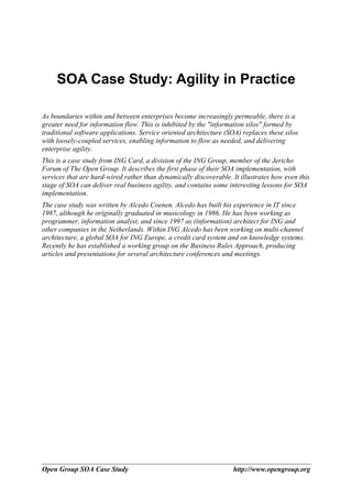 SOA Case Study: Agility in Practice

As boundaries within and between enterprises become increasingly permeable, there is a
greater need for information flow. This is inhibited by the "information silos" formed by
traditional software applications. Service oriented architecture (SOA) replaces these silos
with loosely-coupled services, enabling information to flow as needed, and delivering
enterprise agility.
This is a case study from ING Card, a division of the ING Group, member of the Jericho
Forum of The Open Group. It describes the first phase of their SOA implementation, with
services that are hard-wired rather than dynamically discoverable. It illustrates how even this
stage of SOA can deliver real business agility, and contains some interesting lessons for SOA
implementation.
The case study was written by Alcedo Coenen. Alcedo has built his experience in IT since
1987, although he originally graduated in musicology in 1986. He has been working as
programmer, information analyst, and since 1997 as (information) architect for ING and
other companies in the Netherlands. Within ING Alcedo has been working on multi-channel
architecture, a global SOA for ING Europe, a credit card system and on knowledge systems.
Recently he has established a working group on the Business Rules Approach, producing
articles and presentations for several architecture conferences and meetings.




Open Group SOA Case Study                                          http://www.opengroup.org
 