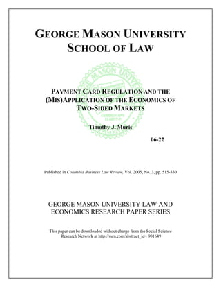 GEORGE MASON UNIVERSITY
    SCHOOL OF LAW


  PAYMENT CARD REGULATION AND THE
 (MIS)APPLICATION OF THE ECONOMICS OF
         TWO-SIDED MARKETS

                         Timothy J. Muris

                                                          06-22




 Published in Columbia Business Law Review, Vol. 2005, No. 3, pp. 515-550




   GEORGE MASON UNIVERSITY LAW AND
    ECONOMICS RESEARCH PAPER SERIES

   This paper can be downloaded without charge from the Social Science
         Research Network at http://ssrn.com/abstract_id= 901649
 