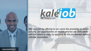 http://kalejob.com
We innovate by offering to our users the possibility to check
out any job opportunities on mobile phones via SMS alerts
with the ability to reply by applying for the job wanted without
internet connection.
 