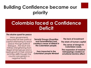 Building Confidence became our 
Colombia faced a Confidence 
Deficit 
The elusive quest for peace 
Many governments 
exhausted all their political 
capital attempting to reach 
peace through political 
dialogue…the result was 
military strengthening from 
illegal armed groups and a 
rapid growth in their criminal 
activities (68% thought the 
country was going in a 
negative track) 
Terrorist Groups (Guerrillas 
and Paramilitaries) had 
created a sense of defeat in 
the Colombian people. 
Fear impacted in the 
Colombian people Mindset 
The lack of investment 
The drain of human capital 
The sense of danger in 
Colombian roads. 
The expansion of massive 
kidnappings created an 
emotional domino effect 
priority 
 