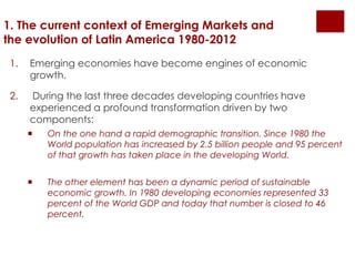 1. The current context of Emerging Markets and 
the evolution of Latin America 1980-2012 
1. Emerging economies have become engines of economic 
growth. 
2. During the last three decades developing countries have 
experienced a profound transformation driven by two 
components: 
 On the one hand a rapid demographic transition. Since 1980 the 
World population has increased by 2.5 billion people and 95 percent 
of that growth has taken place in the developing World. 
 The other element has been a dynamic period of sustainable 
economic growth. In 1980 developing economies represented 33 
percent of the World GDP and today that number is closed to 46 
percent. 
 