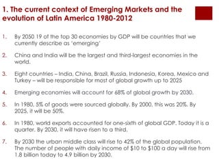1. The current context of Emerging Markets and the 
evolution of Latin America 1980-2012 
1. By 2050 19 of the top 30 economies by GDP will be countries that we 
currently describe as ‘emerging’ 
2. China and India will be the largest and third-largest economies in the 
world. 
3. Eight countries – India, China, Brazil, Russia, Indonesia, Korea, Mexico and 
Turkey – will be responsible for most of global growth up to 2025 
4. Emerging economies will account for 68% of global growth by 2030. 
5. In 1980, 5% of goods were sourced globally. By 2000, this was 20%. By 
2025, it will be 50%. 
6. In 1980, world exports accounted for one-sixth of global GDP. Today it is a 
quarter. By 2030, it will have risen to a third. 
7. By 2030 the urban middle class will rise to 42% of the global population. 
The number of people with daily income of $10 to $100 a day will rise from 
1.8 billion today to 4.9 billion by 2030. 
 