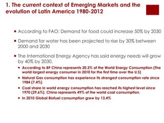 1. The current context of Emerging Markets and the 
evolution of Latin America 1980-2012 
 According to FAO: Demand for food could increase 50% by 2030 
 Demand for water has been projected to rise by 30% between 
2000 and 2030 
 The International Energy Agency has said energy needs will grow 
by 40% by 2030. 
 According to BP China represents 20.3% of the World Energy Consumption (The 
world largest energy consumer in 2010 for the first time over the U.S) 
 Natural Gas consumption has experience its strongest consumption rate since 
1984 (7.4%) 
 Coal share in world energy consumption has reached its highest level since 
1970 (29.6%). China represents 49% of the world coal consumption. 
 In 2010 Global Biofuel consumption grew by 13.4% 
 