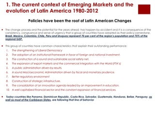 1. The current context of Emerging Markets and the 
evolution of Latin America 1980-2012 
Policies have been the root of Latin American Changes 
 The change process and the potential for the years ahead has happen by accident and it is a consequence of the 
consistency, congruence and sense of urgency that a group of countries have adopted as their policy cornerstone. 
Brazil, Mexico, Colombia, Chile, Peru and Uruguay represent 70 per cent of the region’s population and 75% of the 
regional GDP. 
 This group of countries have common characteristics that explain their outstanding performance: 
1. The strengthening of Liberal Democracy 
2. The adoption of an institutional Framework in favor of foreign and national investment. 
3. The construction of a sound and sustainable social safety net. 
4. The expansion of export markets and the commercial integration with the World (FTA’s) 
5. A public administration driven by results. 
6. A sound Macroeconomic Administration driven by fiscal and monetary prudence. 
7. Better regulatory environment 
8. Construction of strategic infrastructure. 
9. The consolidation of an innovation agenda leaded by an improvement in education. 
10. A well capitalized financial sector and the constant expansion of financial services. 
 Today countries like Panama, Dominican Republic, Costa Rica, Salvador, Guatemala, Honduras, Belize, Paraguay, as 
well as most of the Caribbean States, are following that line of behavior 
 