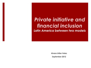 Private initiative and 
financial inclusion 
Latin America between two models 
Alvaro Uribe Velez 
September 2012 
 