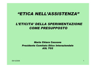 “ETICA NELL’ASSISTENZA”

    L’ETICITA’ DELLA SPERIMENTAZIONE
           COME PRESUPPOSTO



                      Maria Chiara Cassone
             Presidente Comitato Etico Interaziendale
                            ASL TO2




08/12/2008                                              1
 