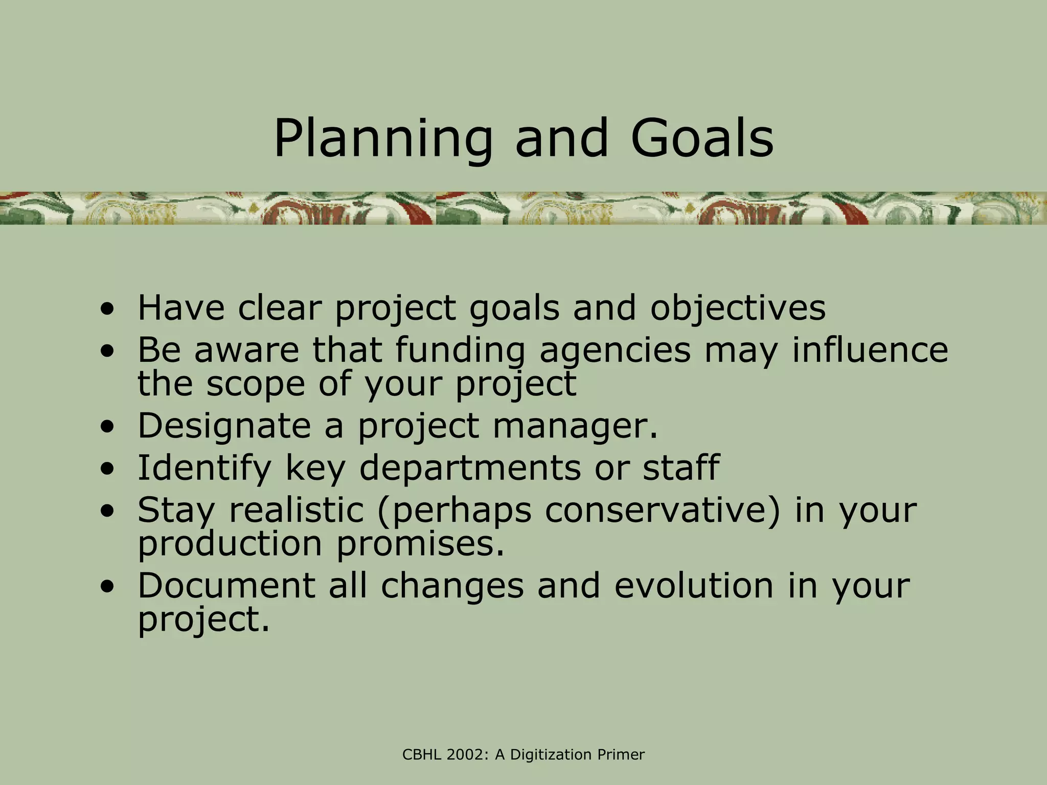 Planning and Goals


• Have clear project goals and objectives
• Be aware that funding agencies may influence
  the scope of your project
• Designate a project manager.
• Identify key departments or staff
• Stay realistic (perhaps conservative) in your
  production promises.
• Document all changes and evolution in your
  project.


                CBHL 2002: A Digitization Primer
 