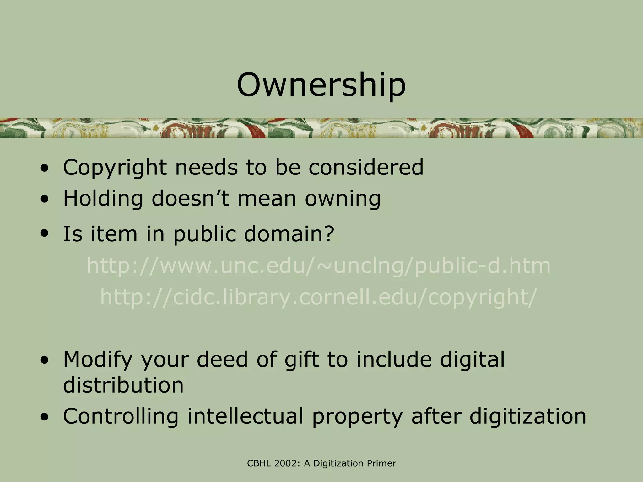 Ownership

• Copyright needs to be considered
• Holding doesn’t mean owning
• Is item in public domain?
    http://www.unc.edu/~unclng/public-d.htm
      http://cidc.library.cornell.edu/copyright/

• Modify your deed of gift to include digital
  distribution
• Controlling intellectual property after digitization

                    CBHL 2002: A Digitization Primer
 