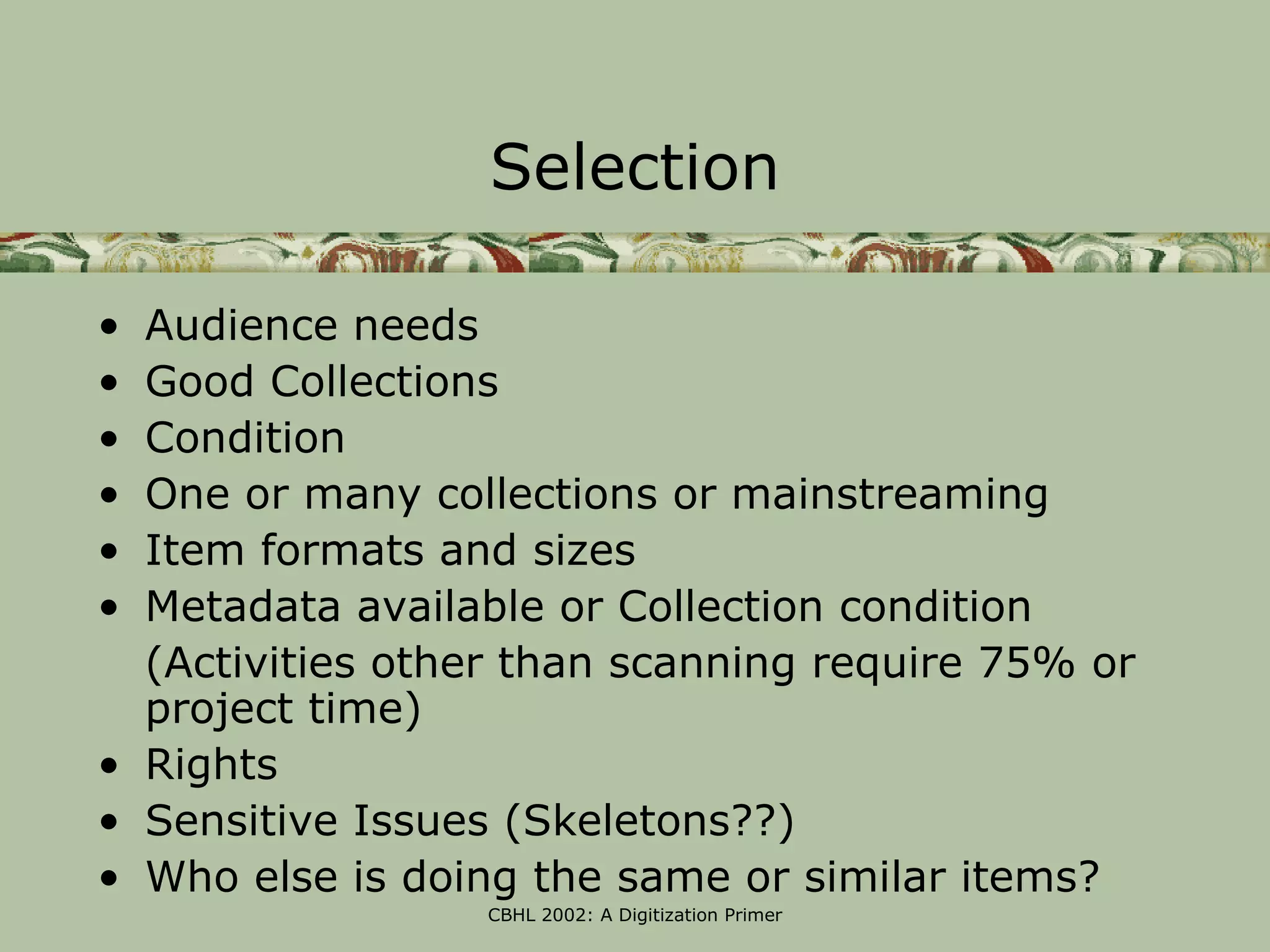 Selection

• Audience needs
• Good Collections
• Condition
• One or many collections or mainstreaming
• Item formats and sizes
• Metadata available or Collection condition
  (Activities other than scanning require 75% or
  project time)
• Rights
• Sensitive Issues (Skeletons??)
• Who else is doing the same or similar items?
                  CBHL 2002: A Digitization Primer
 