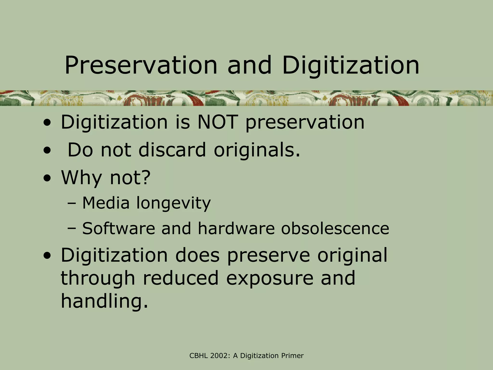 Preservation and Digitization

• Digitization is NOT preservation
• Do not discard originals.
• Why not?
  – Media longevity
  – Software and hardware obsolescence
• Digitization does preserve original
  through reduced exposure and
  handling.

                CBHL 2002: A Digitization Primer
 