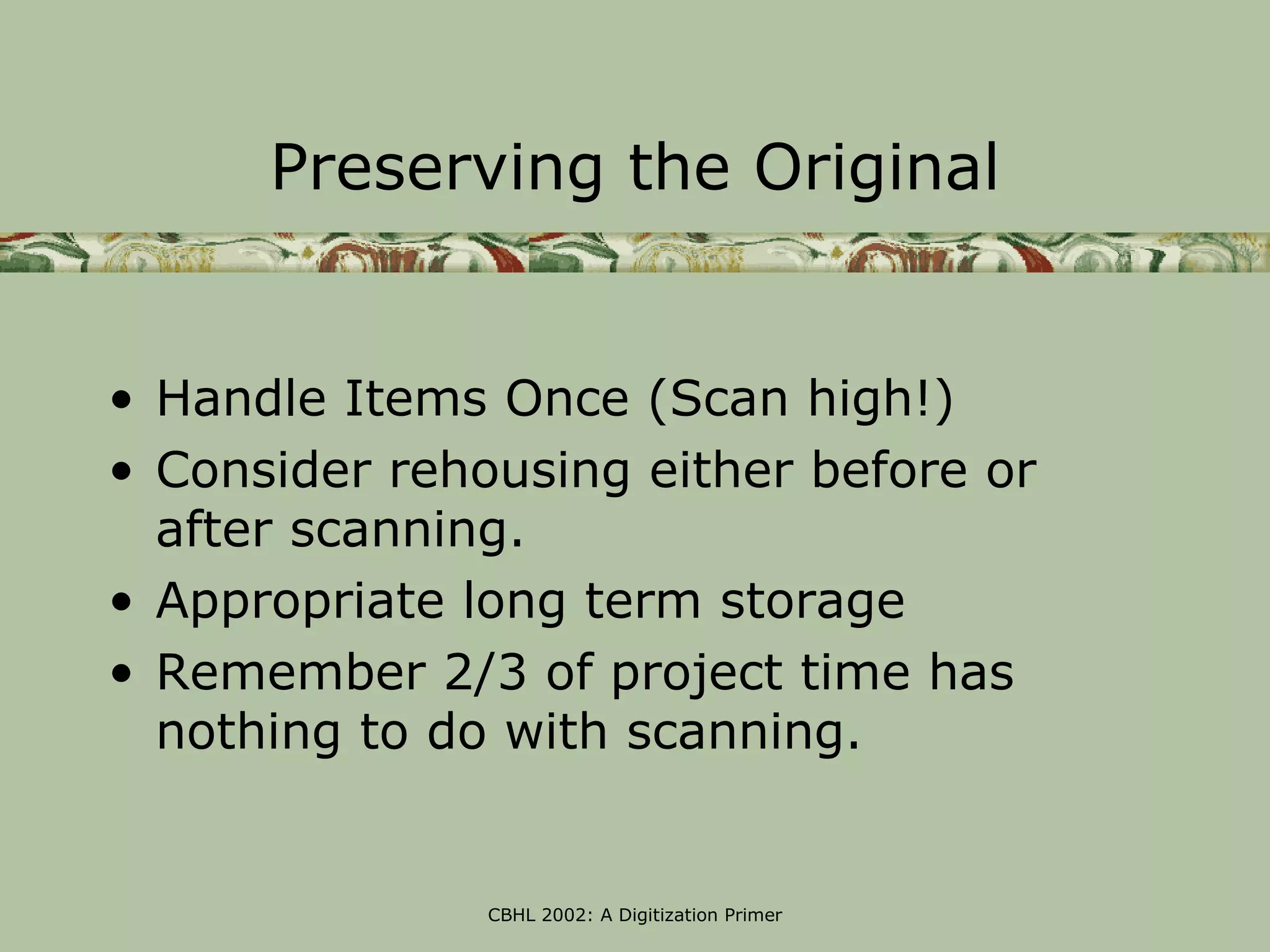 Preserving the Original


• Handle Items Once (Scan high!)
• Consider rehousing either before or
  after scanning.
• Appropriate long term storage
• Remember 2/3 of project time has
  nothing to do with scanning.


               CBHL 2002: A Digitization Primer
 