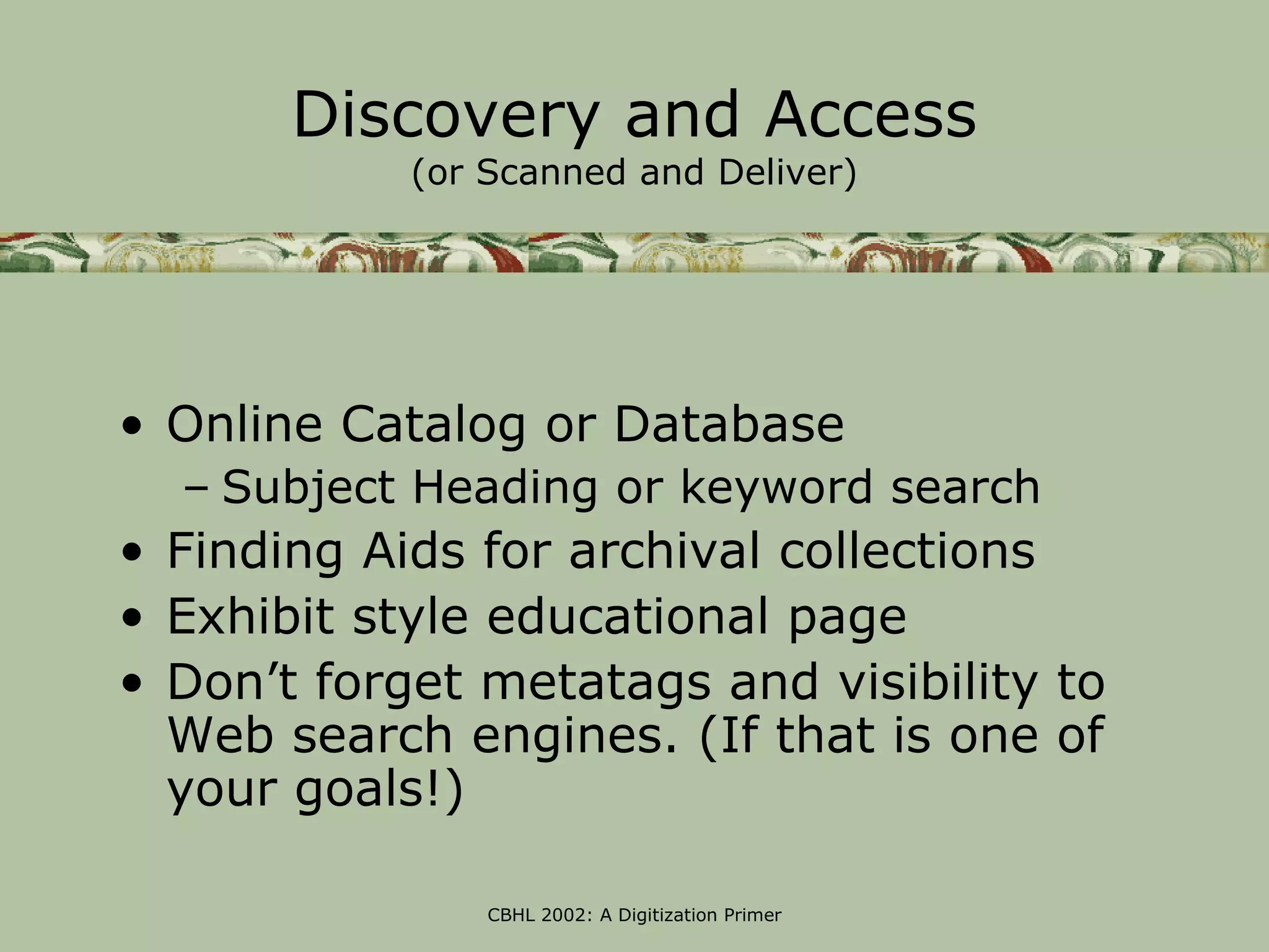 Discovery and Access
            (or Scanned and Deliver)




• Online Catalog or Database
  – Subject Heading or keyword search
• Finding Aids for archival collections
• Exhibit style educational page
• Don’t forget metatags and visibility to
  Web search engines. (If that is one of
  your goals!)

                CBHL 2002: A Digitization Primer
 