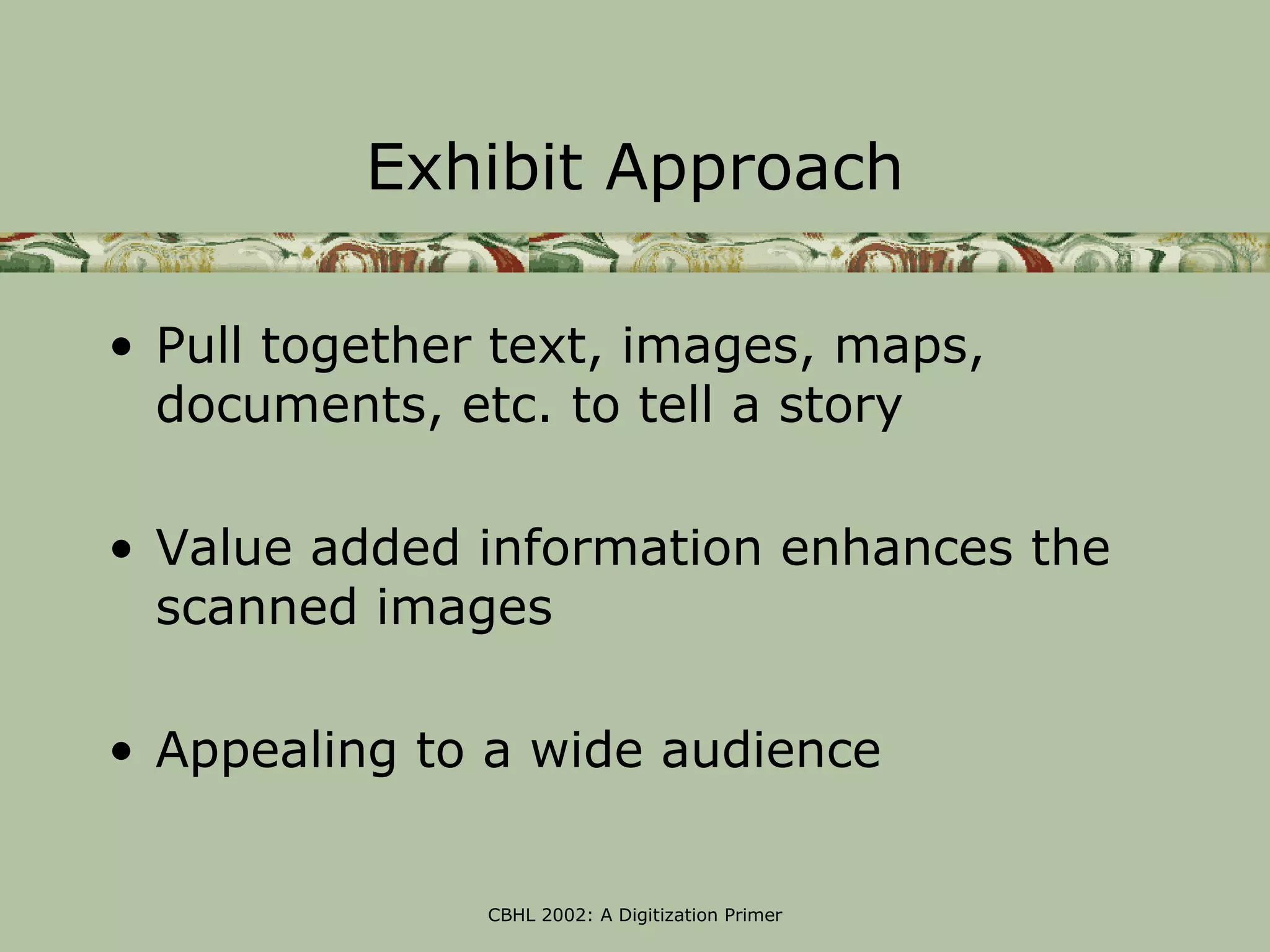Exhibit Approach

• Pull together text, images, maps,
  documents, etc. to tell a story

• Value added information enhances the
  scanned images

• Appealing to a wide audience


               CBHL 2002: A Digitization Primer
 