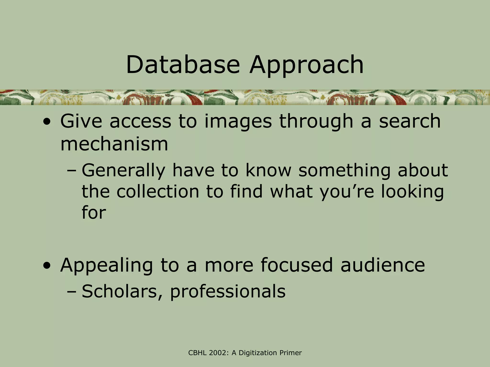 Database Approach

• Give access to images through a search
  mechanism
  – Generally have to know something about
    the collection to find what you’re looking
    for

• Appealing to a more focused audience
  – Scholars, professionals


                CBHL 2002: A Digitization Primer
 