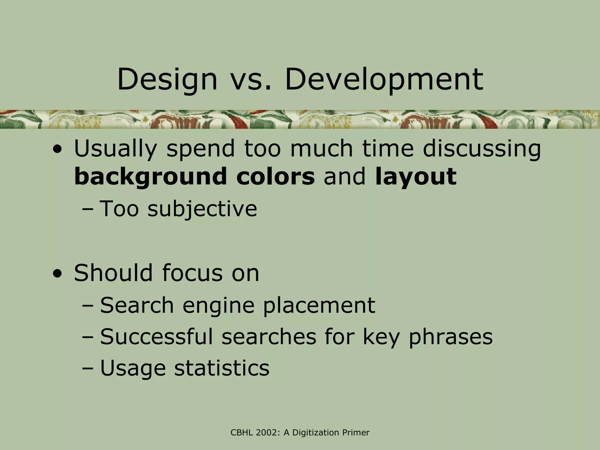 Design vs. Development

• Usually spend too much time discussing
  background colors and layout
  – Too subjective

• Should focus on
  – Search engine placement
  – Successful searches for key phrases
  – Usage statistics

               CBHL 2002: A Digitization Primer
 