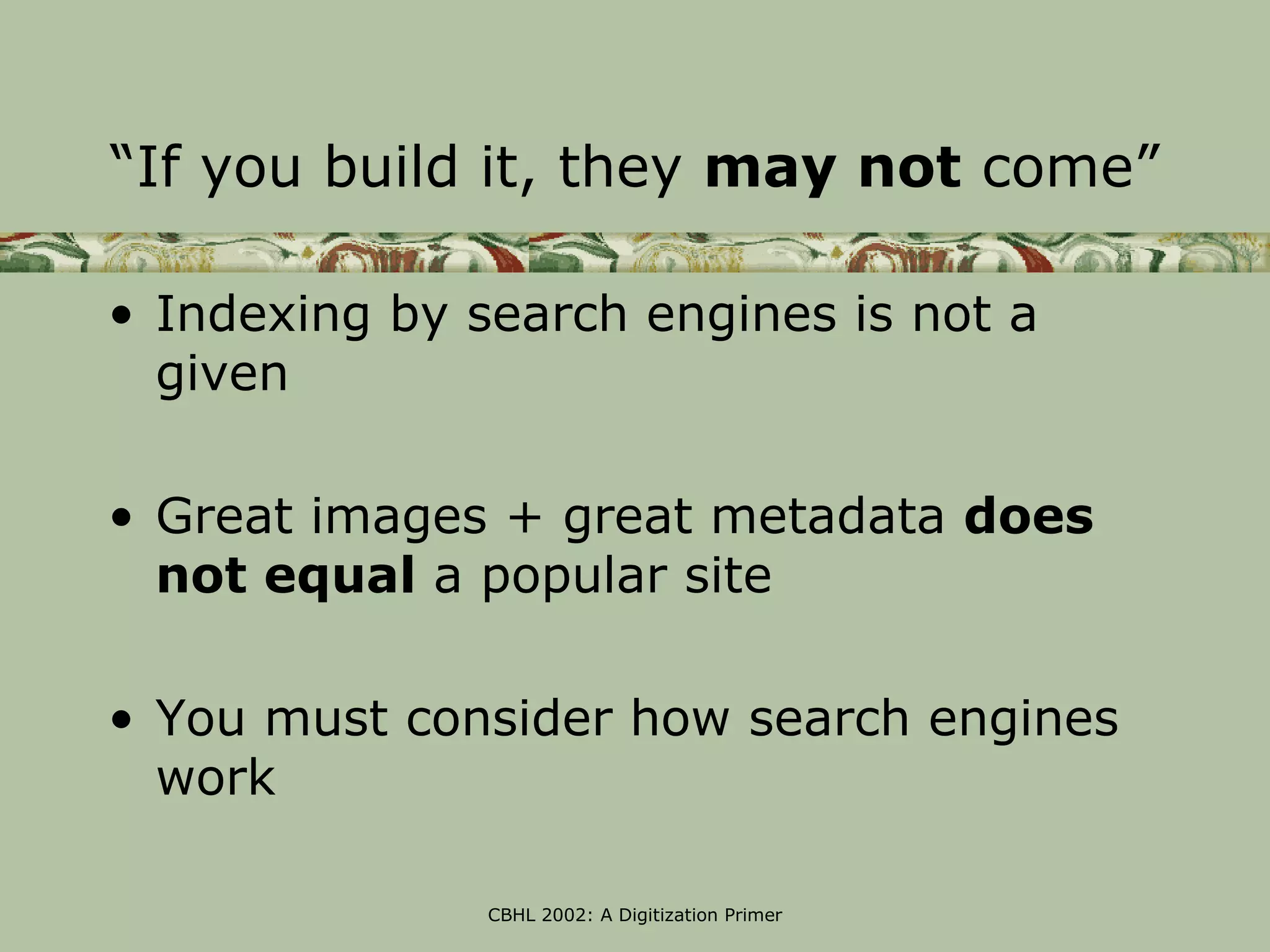 “If you build it, they may not come”

• Indexing by search engines is not a
  given

• Great images + great metadata does
  not equal a popular site

• You must consider how search engines
  work

               CBHL 2002: A Digitization Primer
 