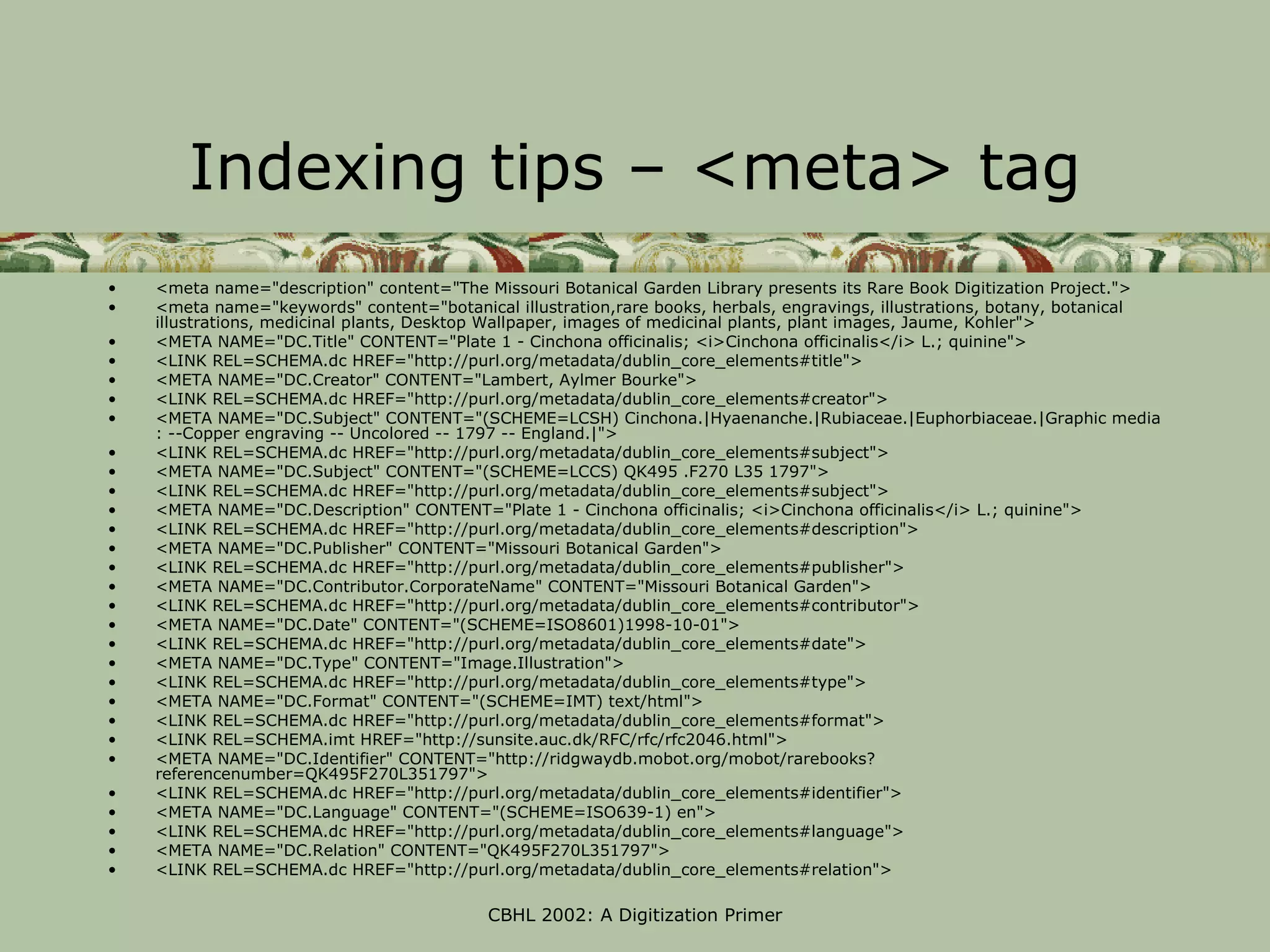 Indexing tips – <meta> tag
•   <meta name="description" content="The Missouri Botanical Garden Library presents its Rare Book Digitization Project.">
•   <meta name="keywords" content="botanical illustration,rare books, herbals, engravings, illustrations, botany, botanical
    illustrations, medicinal plants, Desktop Wallpaper, images of medicinal plants, plant images, Jaume, Kohler">
•   <META NAME="DC.Title" CONTENT="Plate 1 - Cinchona officinalis; <i>Cinchona officinalis</i> L.; quinine">
•   <LINK REL=SCHEMA.dc HREF="http://purl.org/metadata/dublin_core_elements#title">
•   <META NAME="DC.Creator" CONTENT="Lambert, Aylmer Bourke">
•   <LINK REL=SCHEMA.dc HREF="http://purl.org/metadata/dublin_core_elements#creator">
•   <META NAME="DC.Subject" CONTENT="(SCHEME=LCSH) Cinchona.|Hyaenanche.|Rubiaceae.|Euphorbiaceae.|Graphic media
    : --Copper engraving -- Uncolored -- 1797 -- England.|">
•   <LINK REL=SCHEMA.dc HREF="http://purl.org/metadata/dublin_core_elements#subject">
•   <META NAME="DC.Subject" CONTENT="(SCHEME=LCCS) QK495 .F270 L35 1797">
•   <LINK REL=SCHEMA.dc HREF="http://purl.org/metadata/dublin_core_elements#subject">
•   <META NAME="DC.Description" CONTENT="Plate 1 - Cinchona officinalis; <i>Cinchona officinalis</i> L.; quinine">
•   <LINK REL=SCHEMA.dc HREF="http://purl.org/metadata/dublin_core_elements#description">
•   <META NAME="DC.Publisher" CONTENT="Missouri Botanical Garden">
•   <LINK REL=SCHEMA.dc HREF="http://purl.org/metadata/dublin_core_elements#publisher">
•   <META NAME="DC.Contributor.CorporateName" CONTENT="Missouri Botanical Garden">
•   <LINK REL=SCHEMA.dc HREF="http://purl.org/metadata/dublin_core_elements#contributor">
•   <META NAME="DC.Date" CONTENT="(SCHEME=ISO8601)1998-10-01">
•   <LINK REL=SCHEMA.dc HREF="http://purl.org/metadata/dublin_core_elements#date">
•   <META NAME="DC.Type" CONTENT="Image.Illustration">
•   <LINK REL=SCHEMA.dc HREF="http://purl.org/metadata/dublin_core_elements#type">
•   <META NAME="DC.Format" CONTENT="(SCHEME=IMT) text/html">
•   <LINK REL=SCHEMA.dc HREF="http://purl.org/metadata/dublin_core_elements#format">
•   <LINK REL=SCHEMA.imt HREF="http://sunsite.auc.dk/RFC/rfc/rfc2046.html">
•   <META NAME="DC.Identifier" CONTENT="http://ridgwaydb.mobot.org/mobot/rarebooks?
    referencenumber=QK495F270L351797">
•   <LINK REL=SCHEMA.dc HREF="http://purl.org/metadata/dublin_core_elements#identifier">
•   <META NAME="DC.Language" CONTENT="(SCHEME=ISO639-1) en">
•   <LINK REL=SCHEMA.dc HREF="http://purl.org/metadata/dublin_core_elements#language">
•   <META NAME="DC.Relation" CONTENT="QK495F270L351797">
•   <LINK REL=SCHEMA.dc HREF="http://purl.org/metadata/dublin_core_elements#relation">

                                           CBHL 2002: A Digitization Primer
 