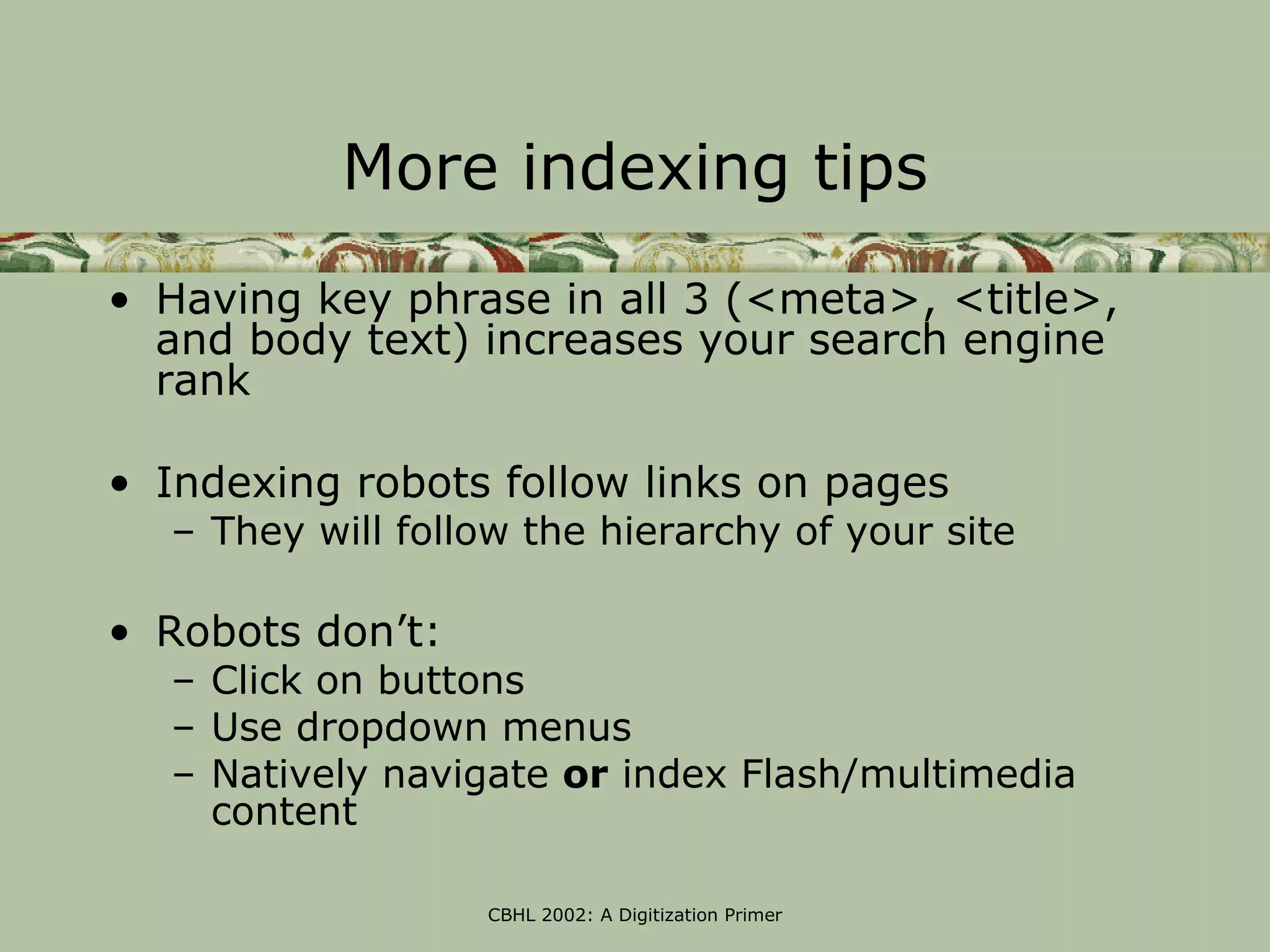 More indexing tips
• Having key phrase in all 3 (<meta>, <title>,
  and body text) increases your search engine
  rank

• Indexing robots follow links on pages
  – They will follow the hierarchy of your site

• Robots don’t:
  – Click on buttons
  – Use dropdown menus
  – Natively navigate or index Flash/multimedia
    content

                  CBHL 2002: A Digitization Primer
 