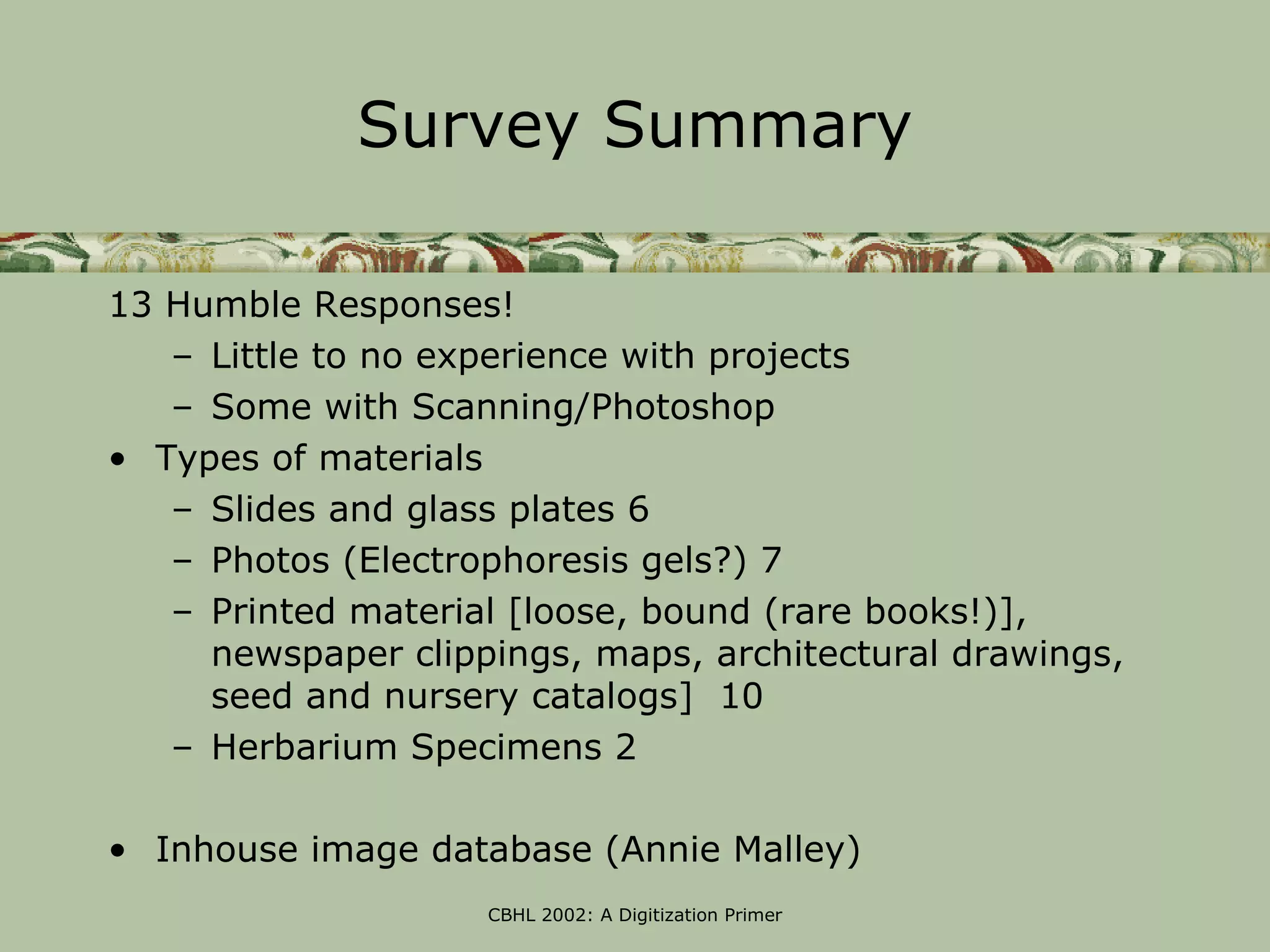 Survey Summary

13 Humble Responses!
   – Little to no experience with projects
   – Some with Scanning/Photoshop
• Types of materials
   – Slides and glass plates 6
   – Photos (Electrophoresis gels?) 7
   – Printed material [loose, bound (rare books!)],
     newspaper clippings, maps, architectural drawings,
     seed and nursery catalogs] 10
   – Herbarium Specimens 2

• Inhouse image database (Annie Malley)
                    CBHL 2002: A Digitization Primer
 