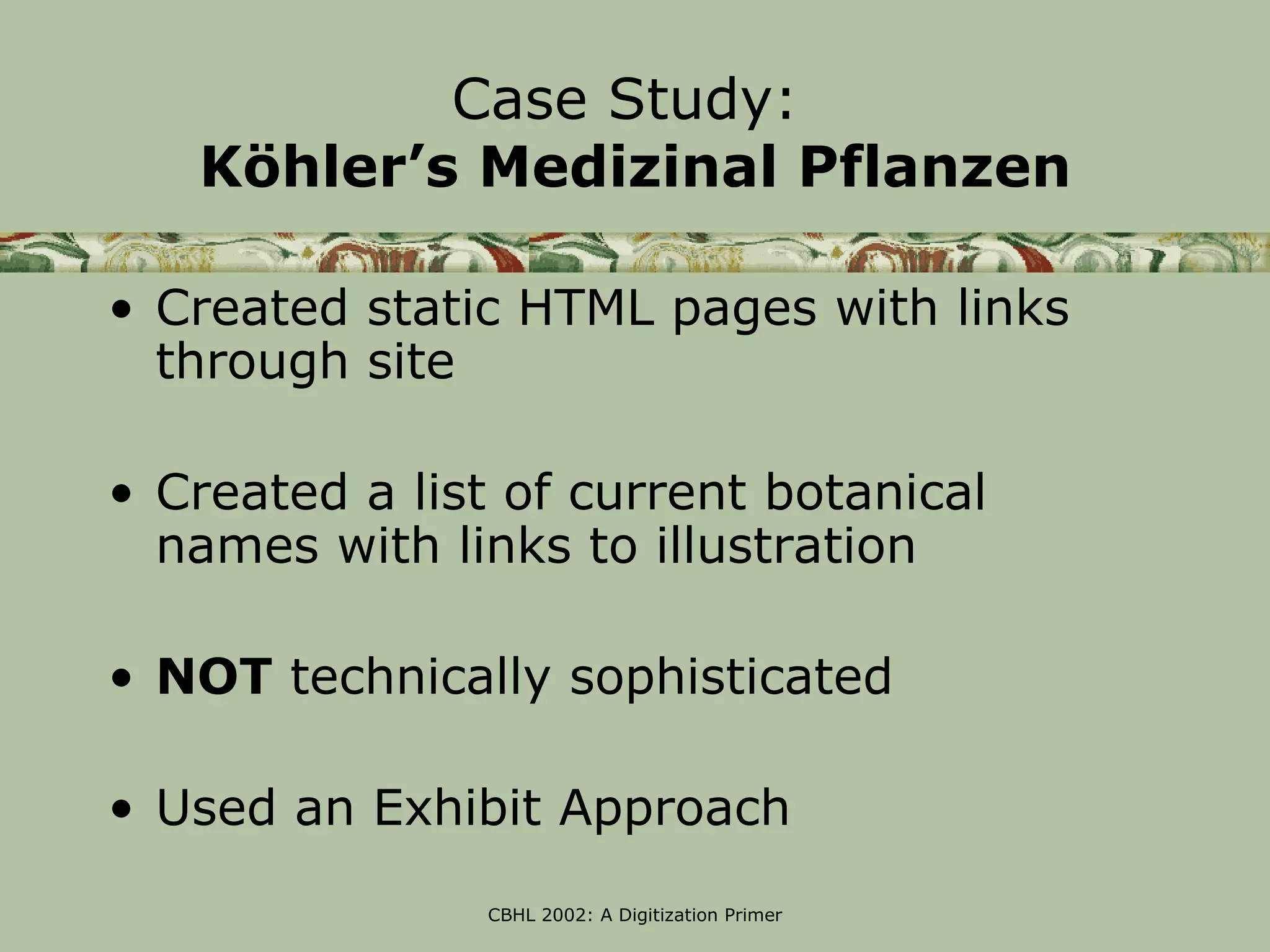 Case Study:
   Köhler’s Medizinal Pflanzen

• Created static HTML pages with links
  through site

• Created a list of current botanical
  names with links to illustration

• NOT technically sophisticated

• Used an Exhibit Approach
               CBHL 2002: A Digitization Primer
 
