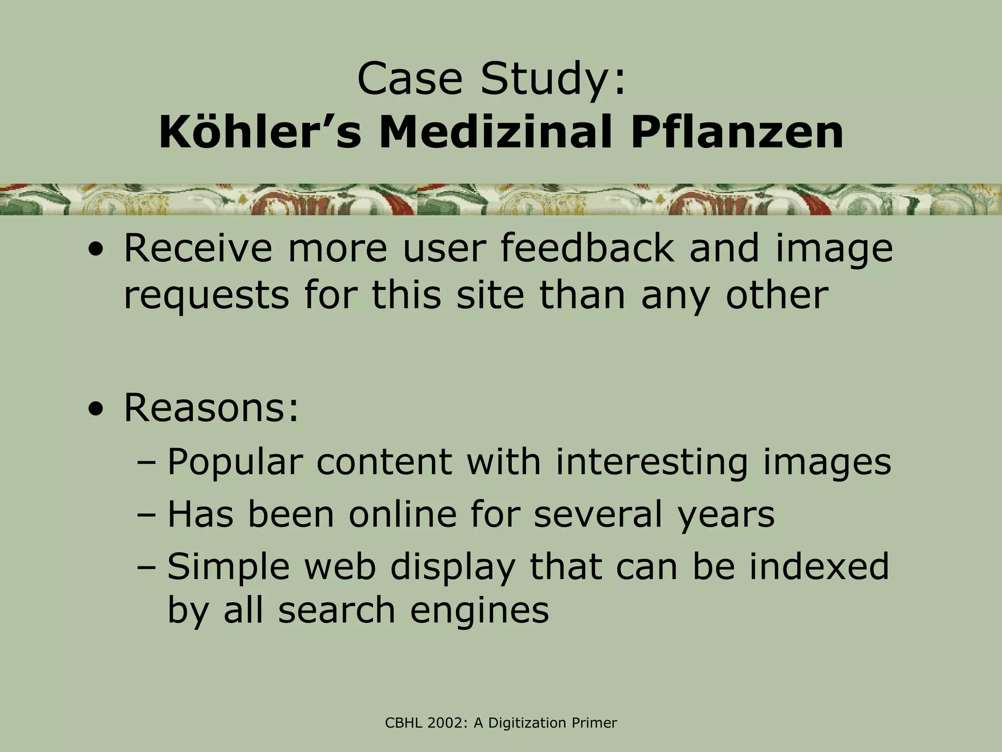 Case Study:
   Köhler’s Medizinal Pflanzen

• Receive more user feedback and image
  requests for this site than any other

• Reasons:
  – Popular content with interesting images
  – Has been online for several years
  – Simple web display that can be indexed
    by all search engines

               CBHL 2002: A Digitization Primer
 