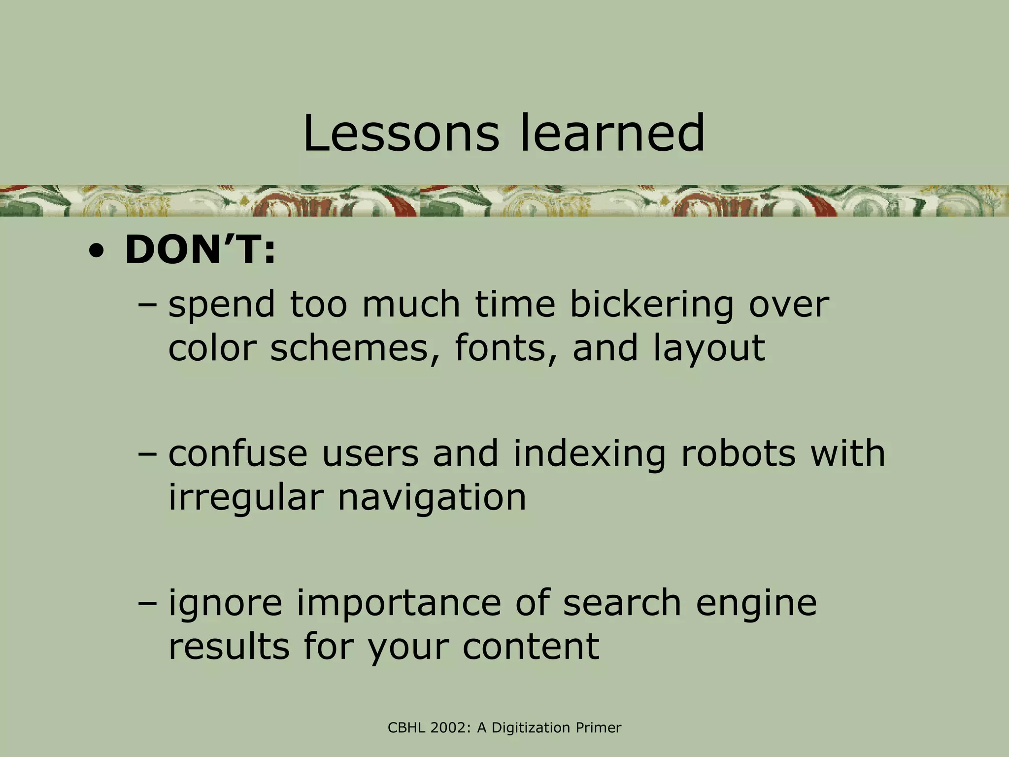 Lessons learned

• DON’T:
  – spend too much time bickering over
    color schemes, fonts, and layout

  – confuse users and indexing robots with
    irregular navigation

  – ignore importance of search engine
    results for your content

               CBHL 2002: A Digitization Primer
 