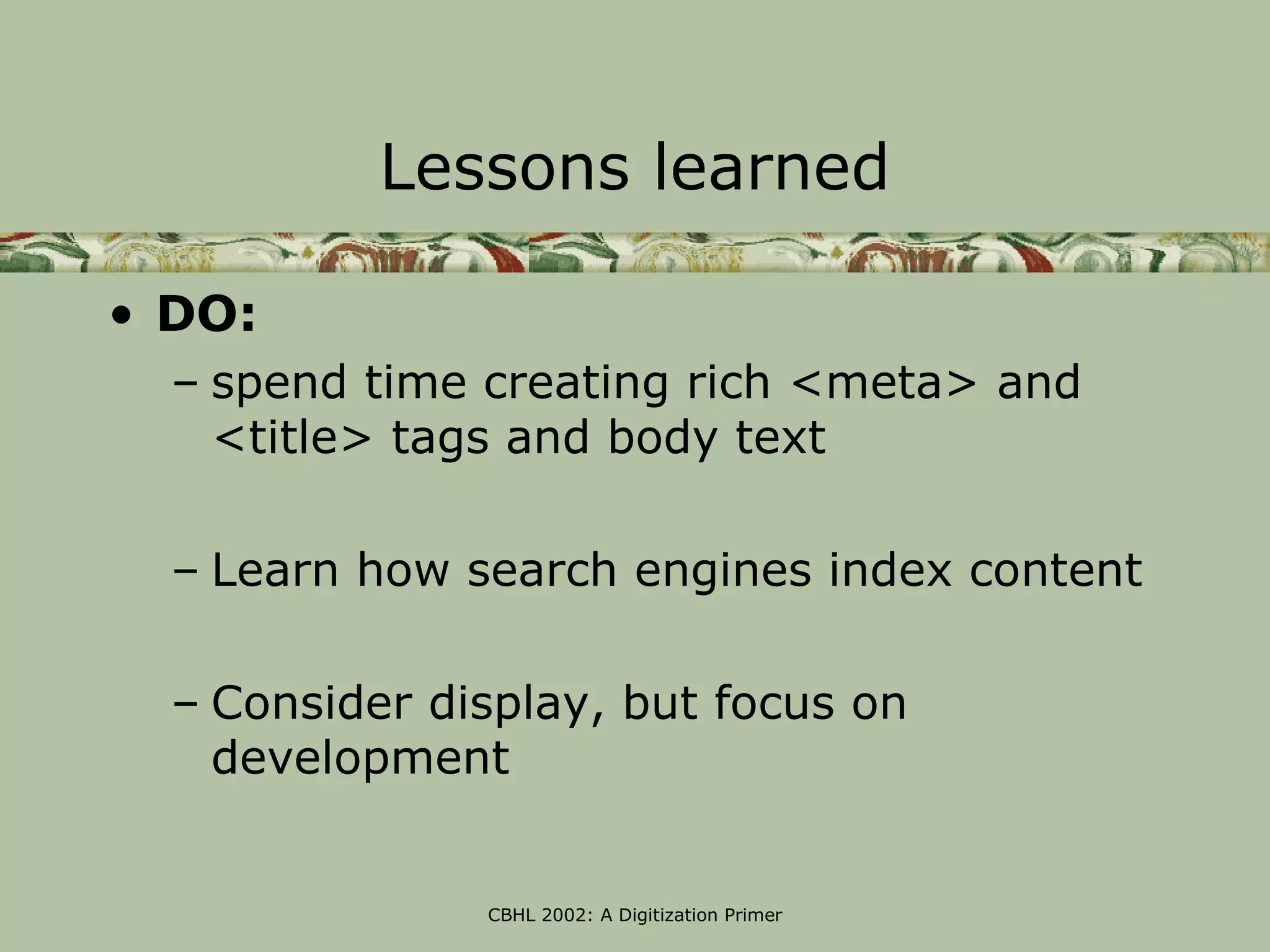 Lessons learned

• DO:
  – spend time creating rich <meta> and
    <title> tags and body text

  – Learn how search engines index content

  – Consider display, but focus on
    development


               CBHL 2002: A Digitization Primer
 