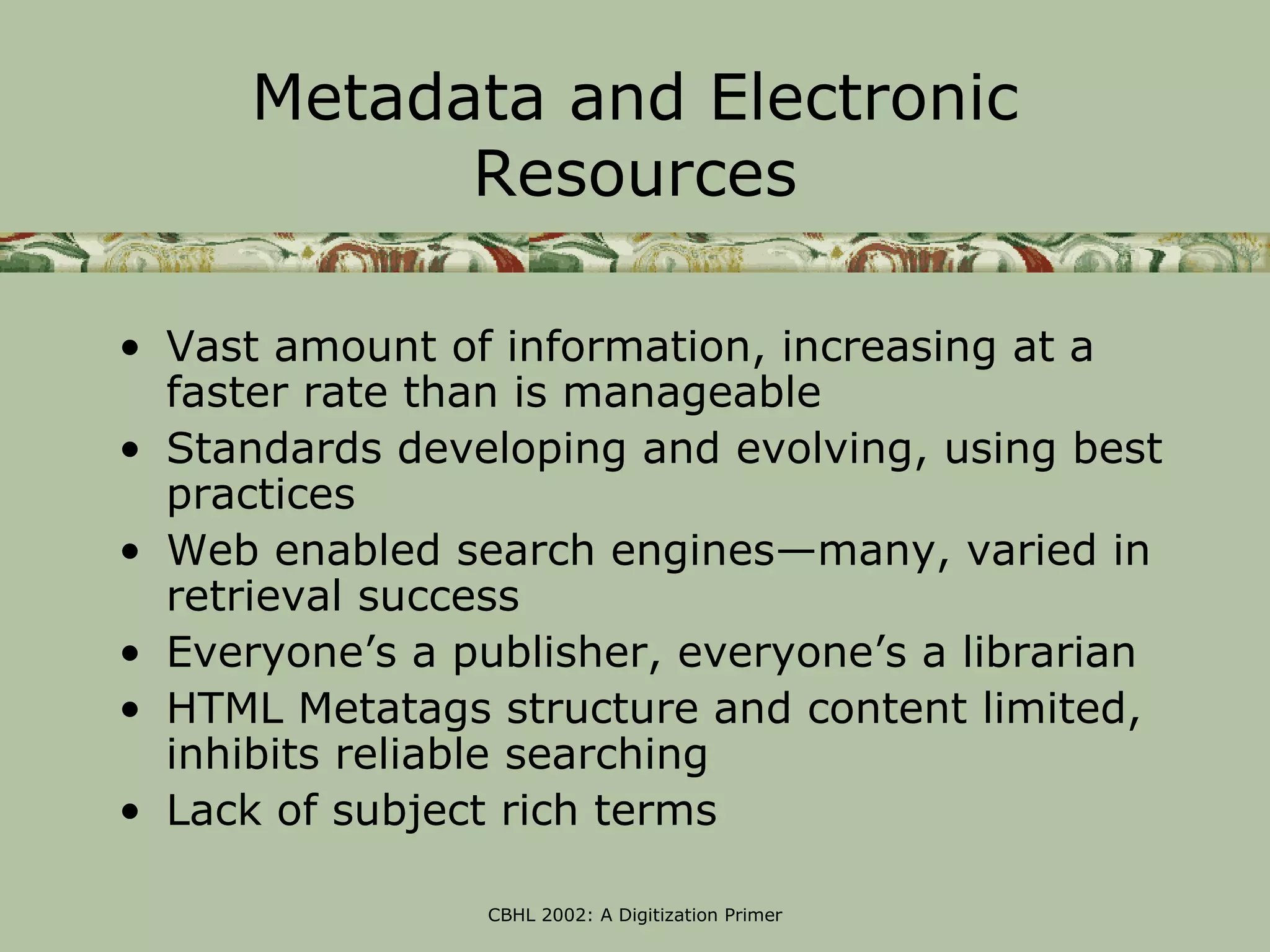 Metadata and Electronic
            Resources

• Vast amount of information, increasing at a
  faster rate than is manageable
• Standards developing and evolving, using best
  practices
• Web enabled search engines—many, varied in
  retrieval success
• Everyone’s a publisher, everyone’s a librarian
• HTML Metatags structure and content limited,
  inhibits reliable searching
• Lack of subject rich terms

                CBHL 2002: A Digitization Primer
 