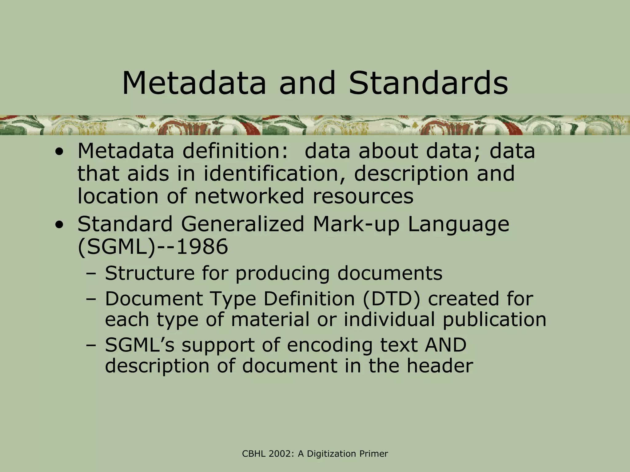 Metadata and Standards

• Metadata definition: data about data; data
  that aids in identification, description and
  location of networked resources
• Standard Generalized Mark-up Language
  (SGML)--1986
   – Structure for producing documents
   – Document Type Definition (DTD) created for
     each type of material or individual publication
   – SGML’s support of encoding text AND
     description of document in the header



                   CBHL 2002: A Digitization Primer
 