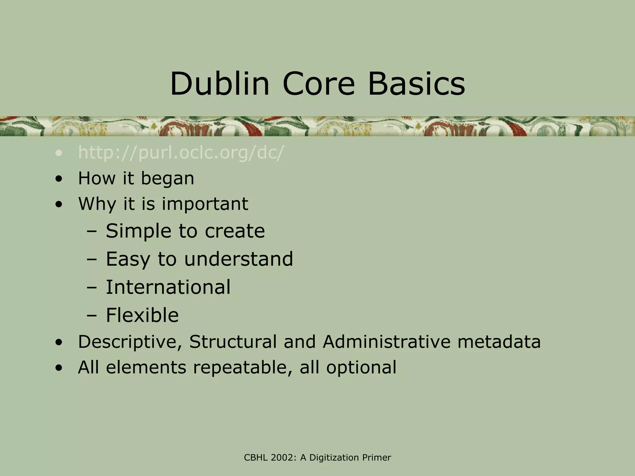 Dublin Core Basics

• http://purl.oclc.org/dc/
• How it began
• Why it is important
   –   Simple to create
   –   Easy to understand
   –   International
   –   Flexible
• Descriptive, Structural and Administrative metadata
• All elements repeatable, all optional



                     CBHL 2002: A Digitization Primer
 