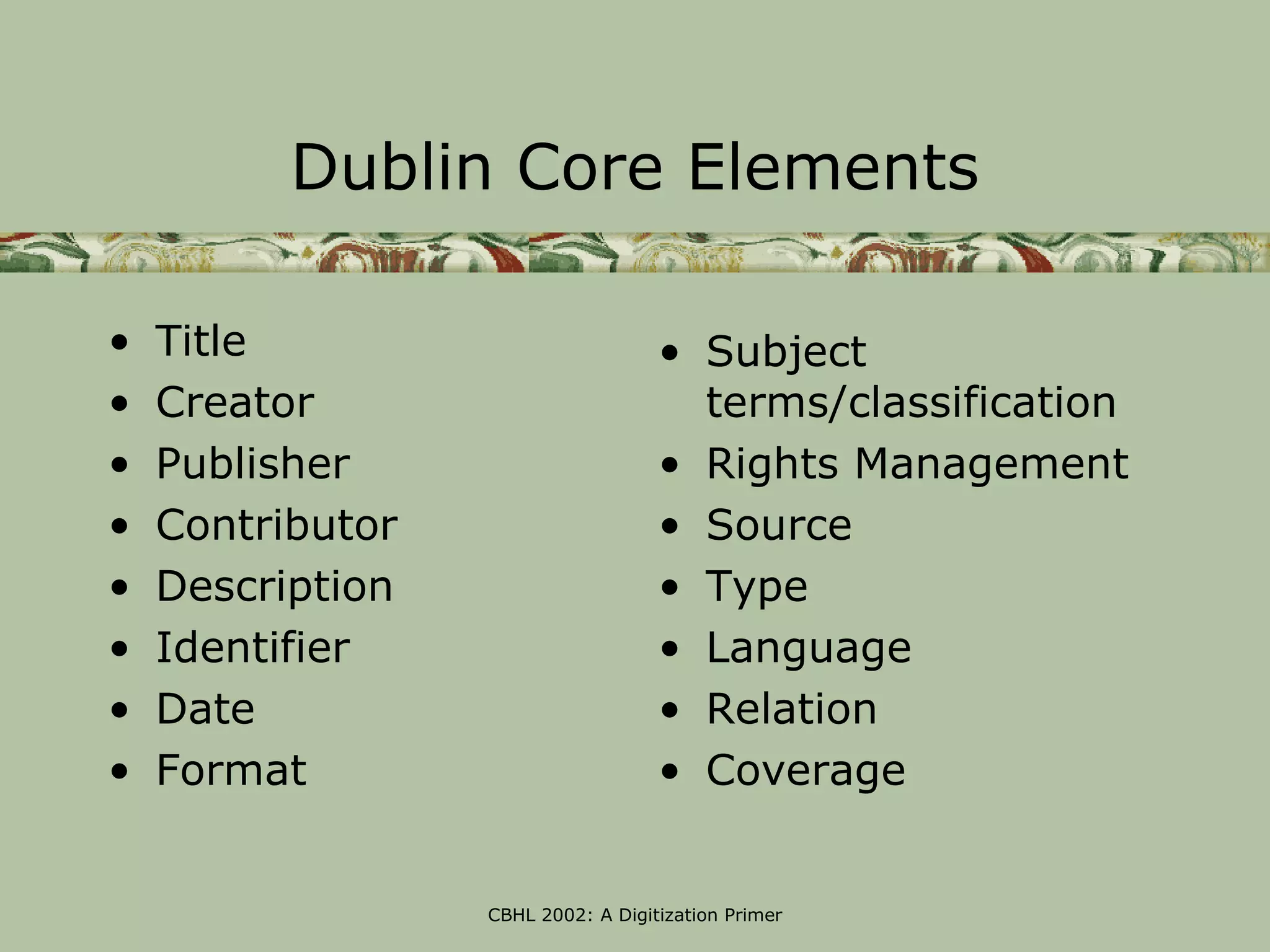 Dublin Core Elements

•   Title                           • Subject
•   Creator                           terms/classification
•   Publisher                       • Rights Management
•   Contributor                     • Source
•   Description                     • Type
•   Identifier                      • Language
•   Date                            • Relation
•   Format                          • Coverage


                  CBHL 2002: A Digitization Primer
 