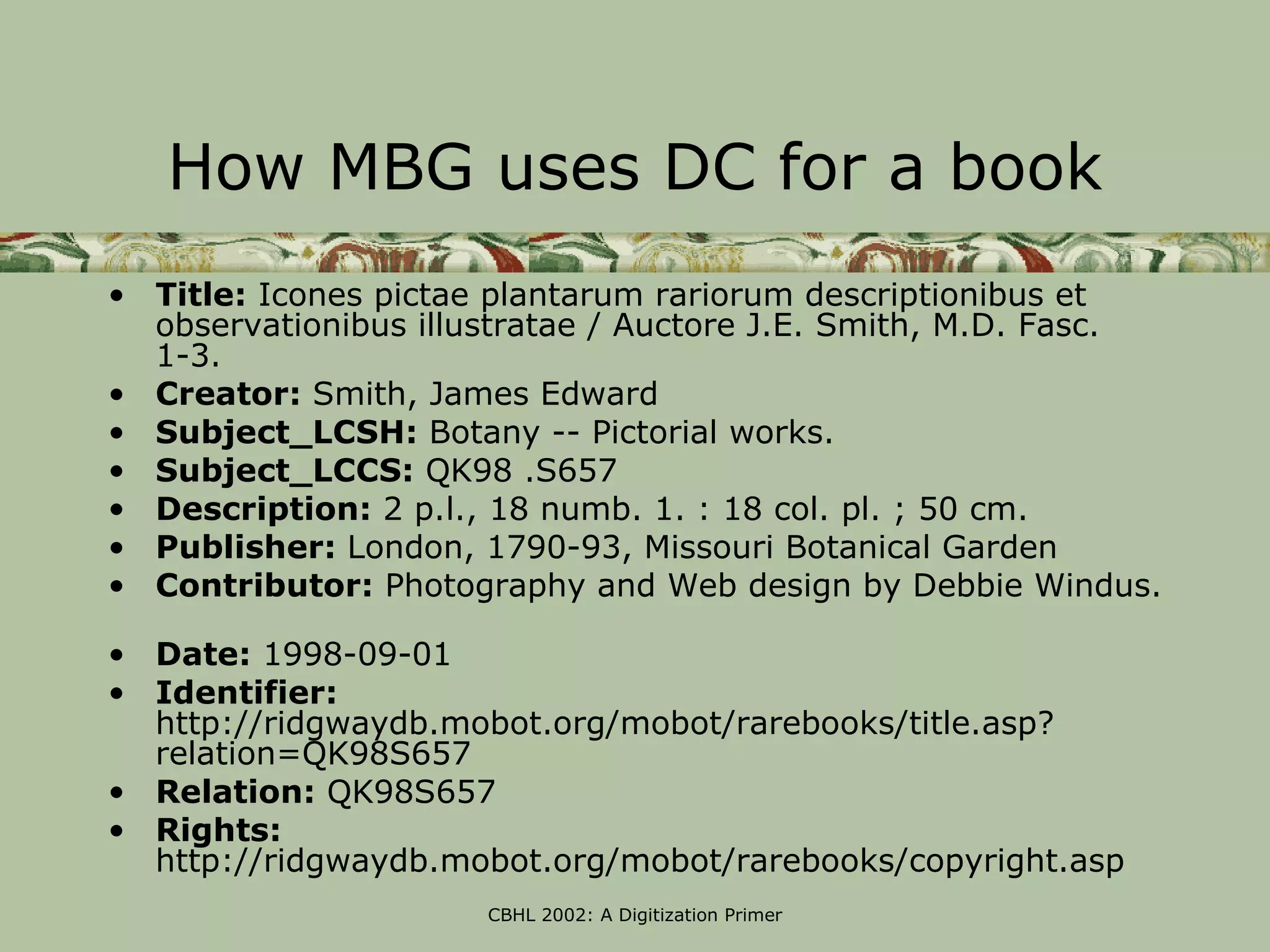 How MBG uses DC for a book
• Title: Icones pictae plantarum rariorum descriptionibus et
  observationibus illustratae / Auctore J.E. Smith, M.D. Fasc.
  1-3.
• Creator: Smith, James Edward
• Subject_LCSH: Botany -- Pictorial works.
• Subject_LCCS: QK98 .S657
• Description: 2 p.l., 18 numb. 1. : 18 col. pl. ; 50 cm.
• Publisher: London, 1790-93, Missouri Botanical Garden
• Contributor: Photography and Web design by Debbie Windus.

• Date: 1998-09-01
• Identifier:
  http://ridgwaydb.mobot.org/mobot/rarebooks/title.asp?
  relation=QK98S657
• Relation: QK98S657
• Rights:
  http://ridgwaydb.mobot.org/mobot/rarebooks/copyright.asp
                      CBHL 2002: A Digitization Primer
 