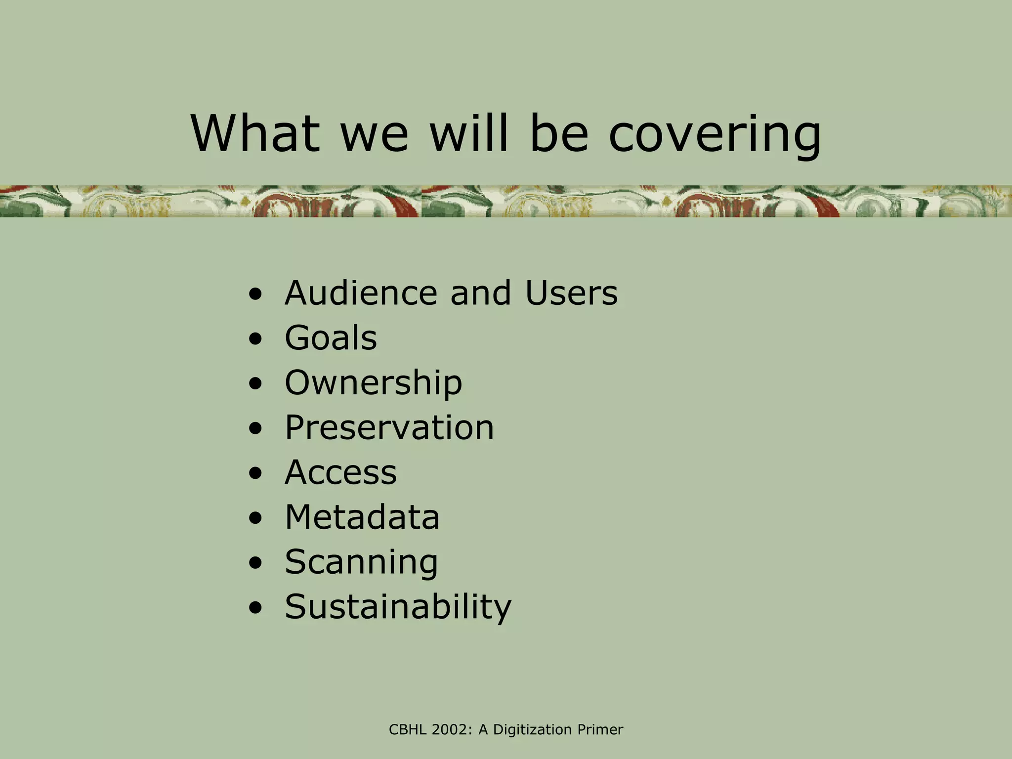 What we will be covering


  •   Audience and Users
  •   Goals
  •   Ownership
  •   Preservation
  •   Access
  •   Metadata
  •   Scanning
  •   Sustainability


           CBHL 2002: A Digitization Primer
 