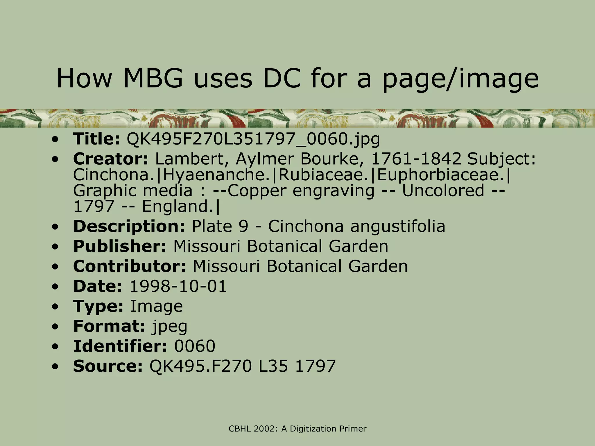 How MBG uses DC for a page/image

• Title: QK495F270L351797_0060.jpg
• Creator: Lambert, Aylmer Bourke, 1761-1842 Subject:
  Cinchona.|Hyaenanche.|Rubiaceae.|Euphorbiaceae.|
  Graphic media : --Copper engraving -- Uncolored --
  1797 -- England.|
• Description: Plate 9 - Cinchona angustifolia
• Publisher: Missouri Botanical Garden
• Contributor: Missouri Botanical Garden
• Date: 1998-10-01
• Type: Image
• Format: jpeg
• Identifier: 0060
• Source: QK495.F270 L35 1797


                   CBHL 2002: A Digitization Primer
 