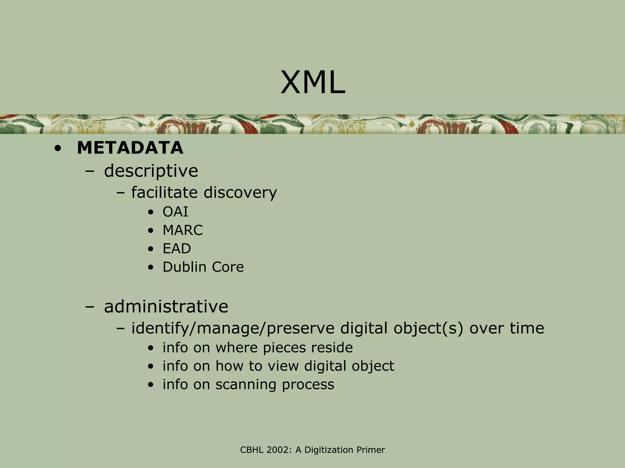 XML
• METADATA
  – descriptive
      – facilitate discovery
          •   OAI
          •   MARC
          •   EAD
          •   Dublin Core

   – administrative
      – identify/manage/preserve digital object(s) over time
          • info on where pieces reside
          • info on how to view digital object
          • info on scanning process



                        CBHL 2002: A Digitization Primer
 