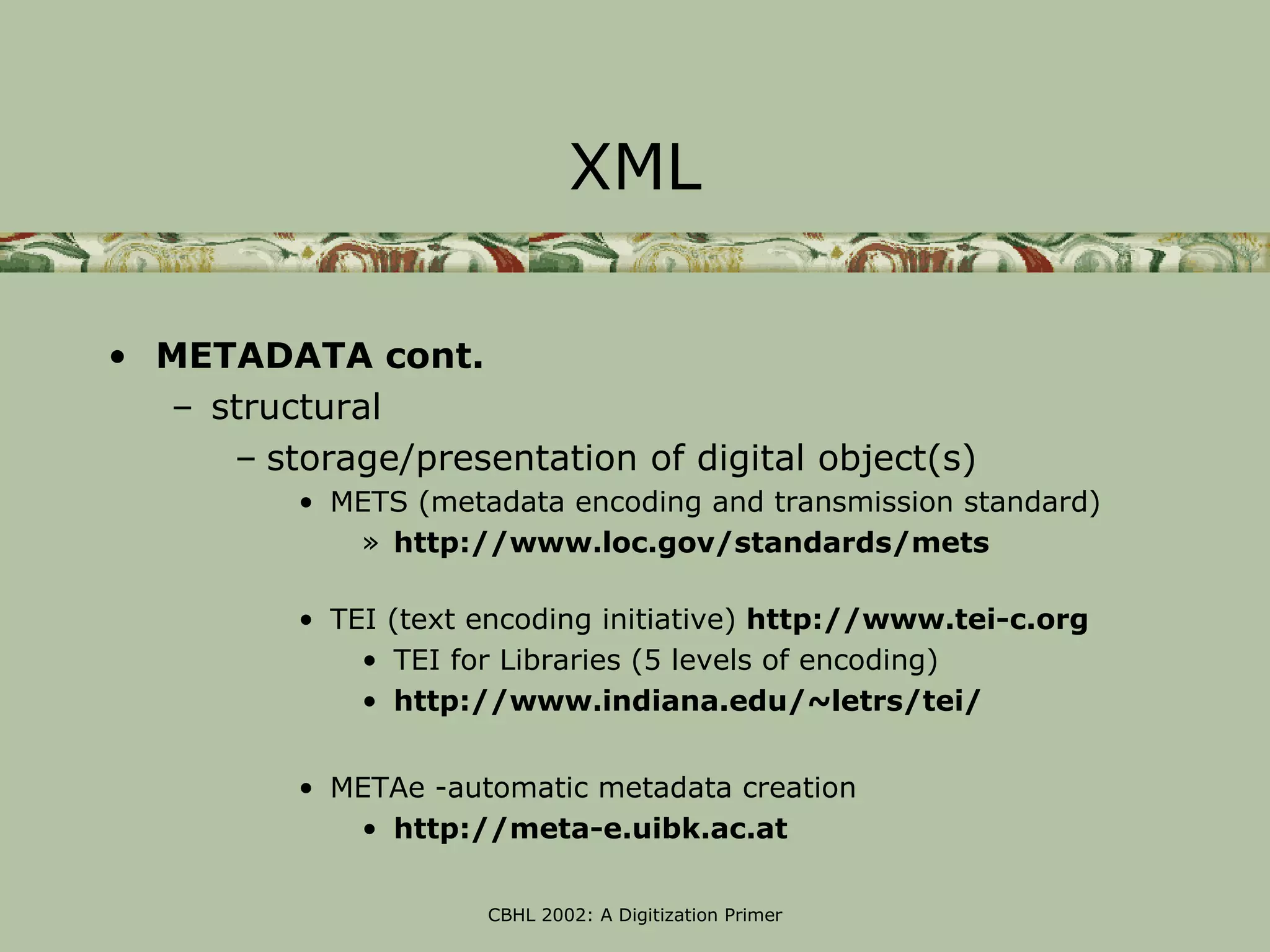 XML

• METADATA cont.
  – structural
     – storage/presentation of digital object(s)
          • METS (metadata encoding and transmission standard)
             » http://www.loc.gov/standards/mets

          • TEI (text encoding initiative) http://www.tei-c.org
              • TEI for Libraries (5 levels of encoding)
              • http://www.indiana.edu/~letrs/tei/


          • METAe -automatic metadata creation
             • http://meta-e.uibk.ac.at

                      CBHL 2002: A Digitization Primer
 