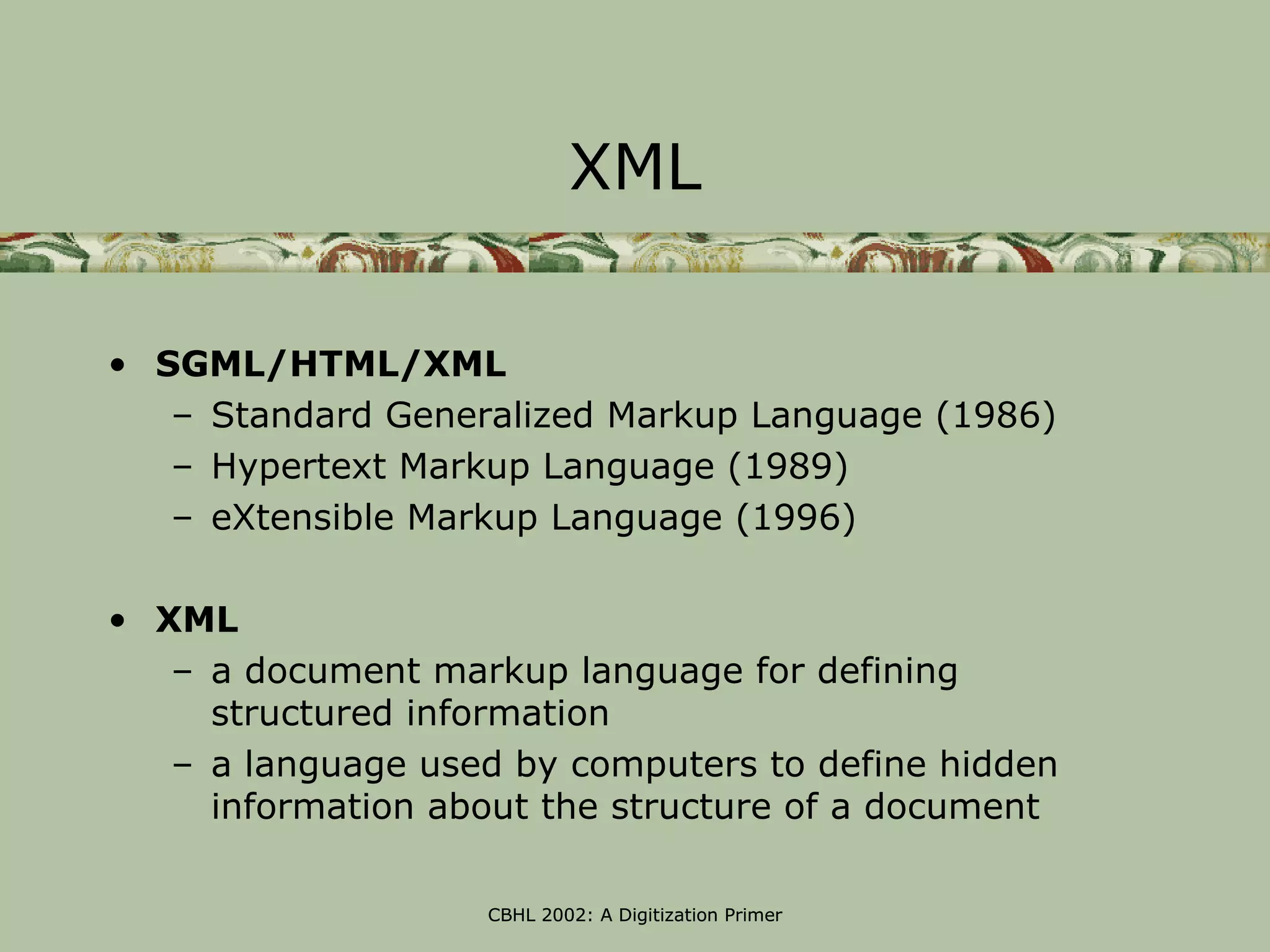 XML

• SGML/HTML/XML
   – Standard Generalized Markup Language (1986)
   – Hypertext Markup Language (1989)
   – eXtensible Markup Language (1996)

• XML
   – a document markup language for defining
     structured information
   – a language used by computers to define hidden
     information about the structure of a document

                   CBHL 2002: A Digitization Primer
 