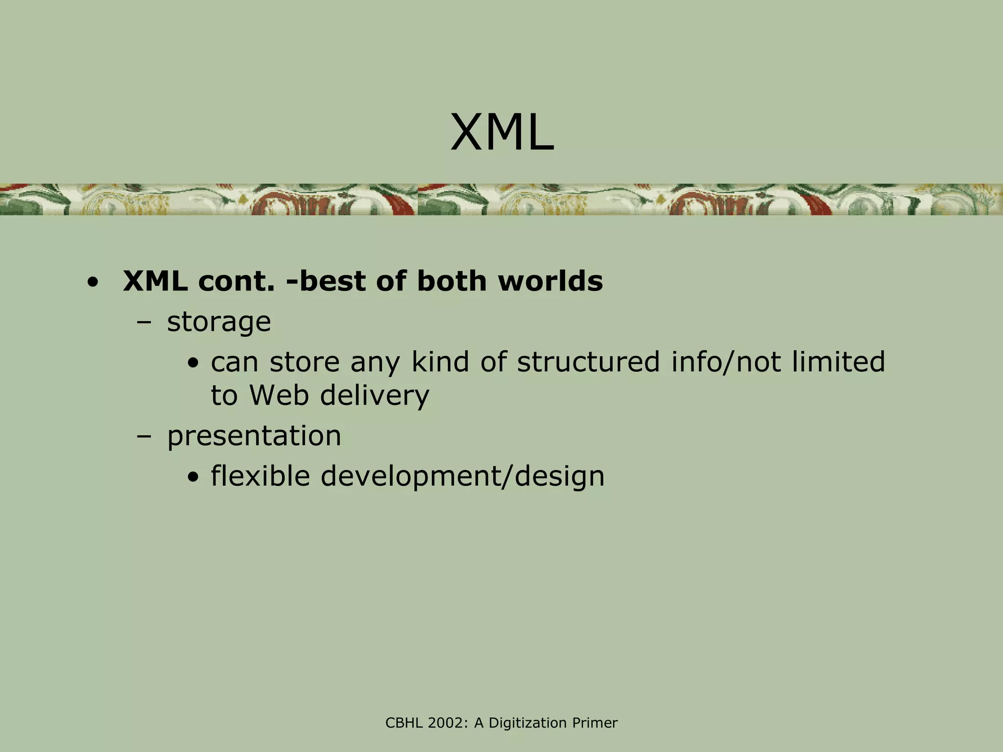XML

• XML cont. -best of both worlds
   – storage
      • can store any kind of structured info/not limited
        to Web delivery
   – presentation
      • flexible development/design




                     CBHL 2002: A Digitization Primer
 
