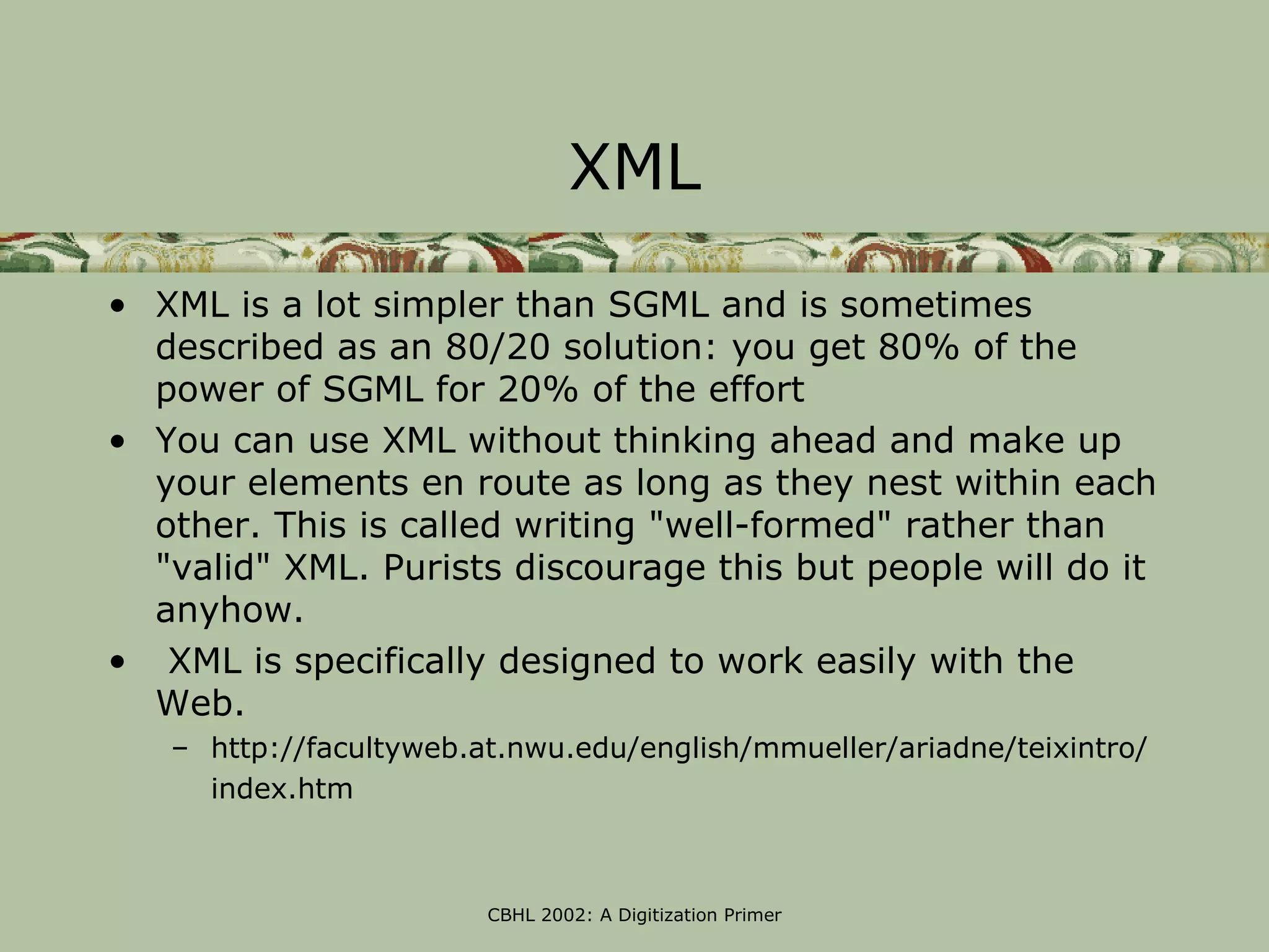 XML

• XML is a lot simpler than SGML and is sometimes
  described as an 80/20 solution: you get 80% of the
  power of SGML for 20% of the effort
• You can use XML without thinking ahead and make up
  your elements en route as long as they nest within each
  other. This is called writing "well-formed" rather than
  "valid" XML. Purists discourage this but people will do it
  anyhow.
• XML is specifically designed to work easily with the
  Web.
   – http://facultyweb.at.nwu.edu/english/mmueller/ariadne/teixintro/
     index.htm



                        CBHL 2002: A Digitization Primer
 