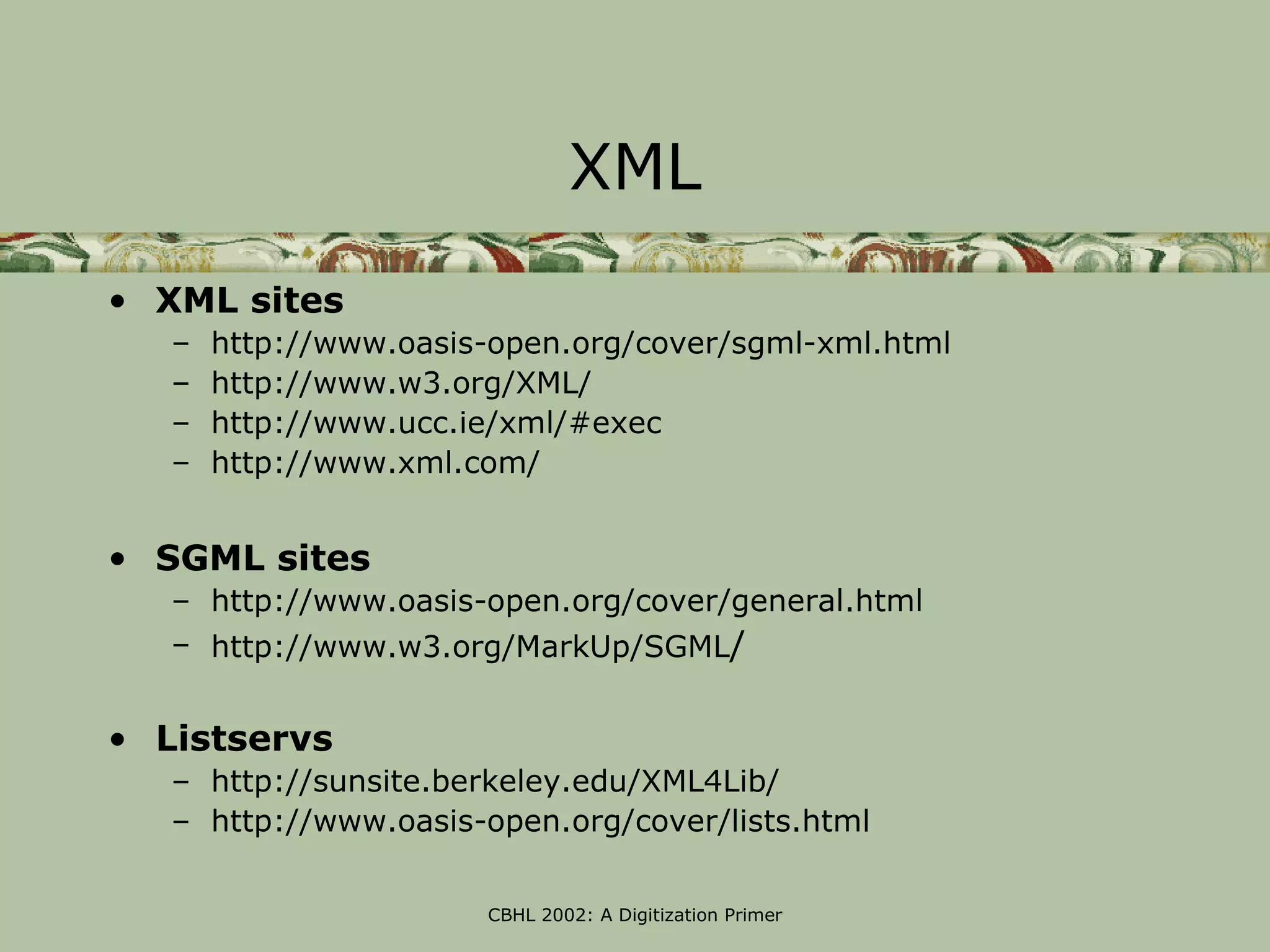 XML
• XML sites
   –   http://www.oasis-open.org/cover/sgml-xml.html
   –   http://www.w3.org/XML/
   –   http://www.ucc.ie/xml/#exec
   –   http://www.xml.com/


• SGML sites
   – http://www.oasis-open.org/cover/general.html
   – http://www.w3.org/MarkUp/SGML/


• Listservs
   – http://sunsite.berkeley.edu/XML4Lib/
   – http://www.oasis-open.org/cover/lists.html

                       CBHL 2002: A Digitization Primer
 