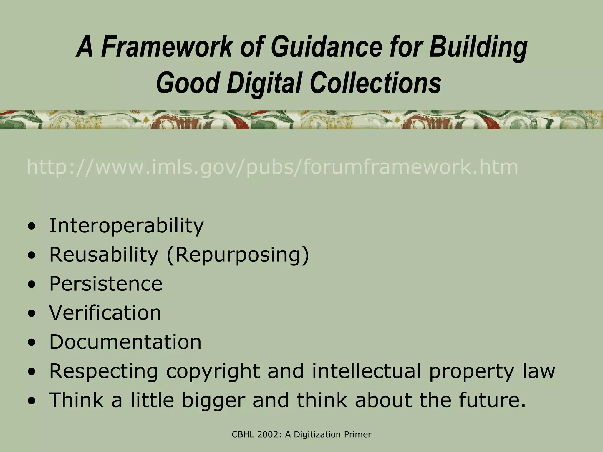 A Framework of Guidance for Building
            Good Digital Collections

http://www.imls.gov/pubs/forumframework.htm

•   Interoperability
•   Reusability (Repurposing)
•   Persistence
•   Verification
•   Documentation
•   Respecting copyright and intellectual property law
•   Think a little bigger and think about the future.
                      CBHL 2002: A Digitization Primer
 