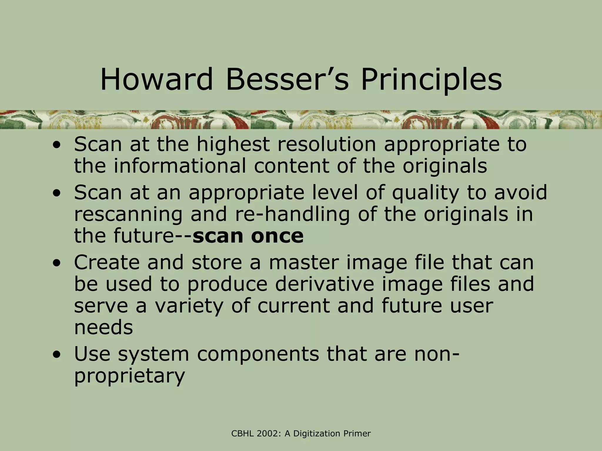 Howard Besser’s Principles

• Scan at the highest resolution appropriate to
  the informational content of the originals
• Scan at an appropriate level of quality to avoid
  rescanning and re-handling of the originals in
  the future--scan once
• Create and store a master image file that can
  be used to produce derivative image files and
  serve a variety of current and future user
  needs
• Use system components that are non-
  proprietary

                  CBHL 2002: A Digitization Primer
 