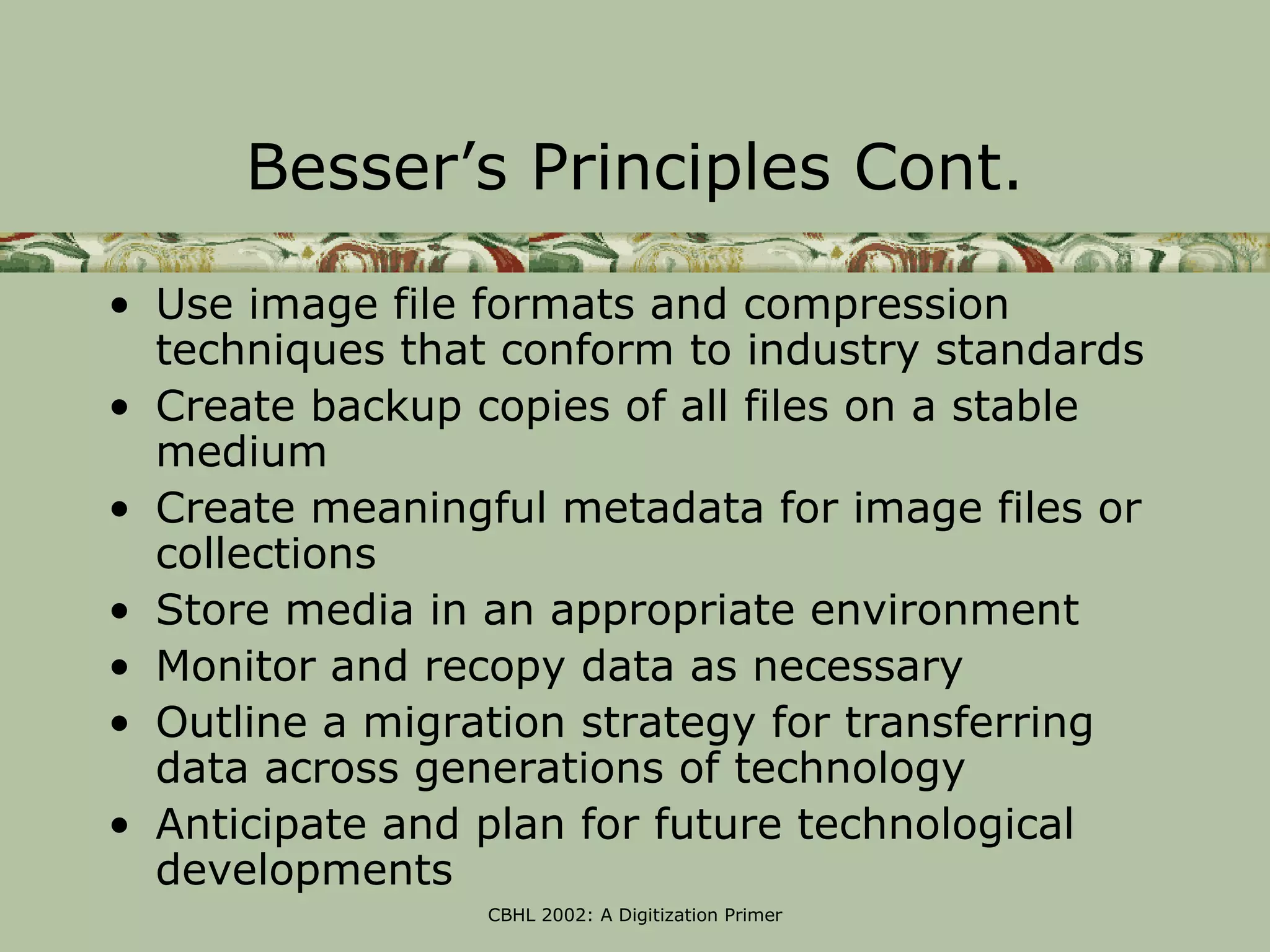 Besser’s Principles Cont.

• Use image file formats and compression
  techniques that conform to industry standards
• Create backup copies of all files on a stable
  medium
• Create meaningful metadata for image files or
  collections
• Store media in an appropriate environment
• Monitor and recopy data as necessary
• Outline a migration strategy for transferring
  data across generations of technology
• Anticipate and plan for future technological
  developments
                 CBHL 2002: A Digitization Primer
 