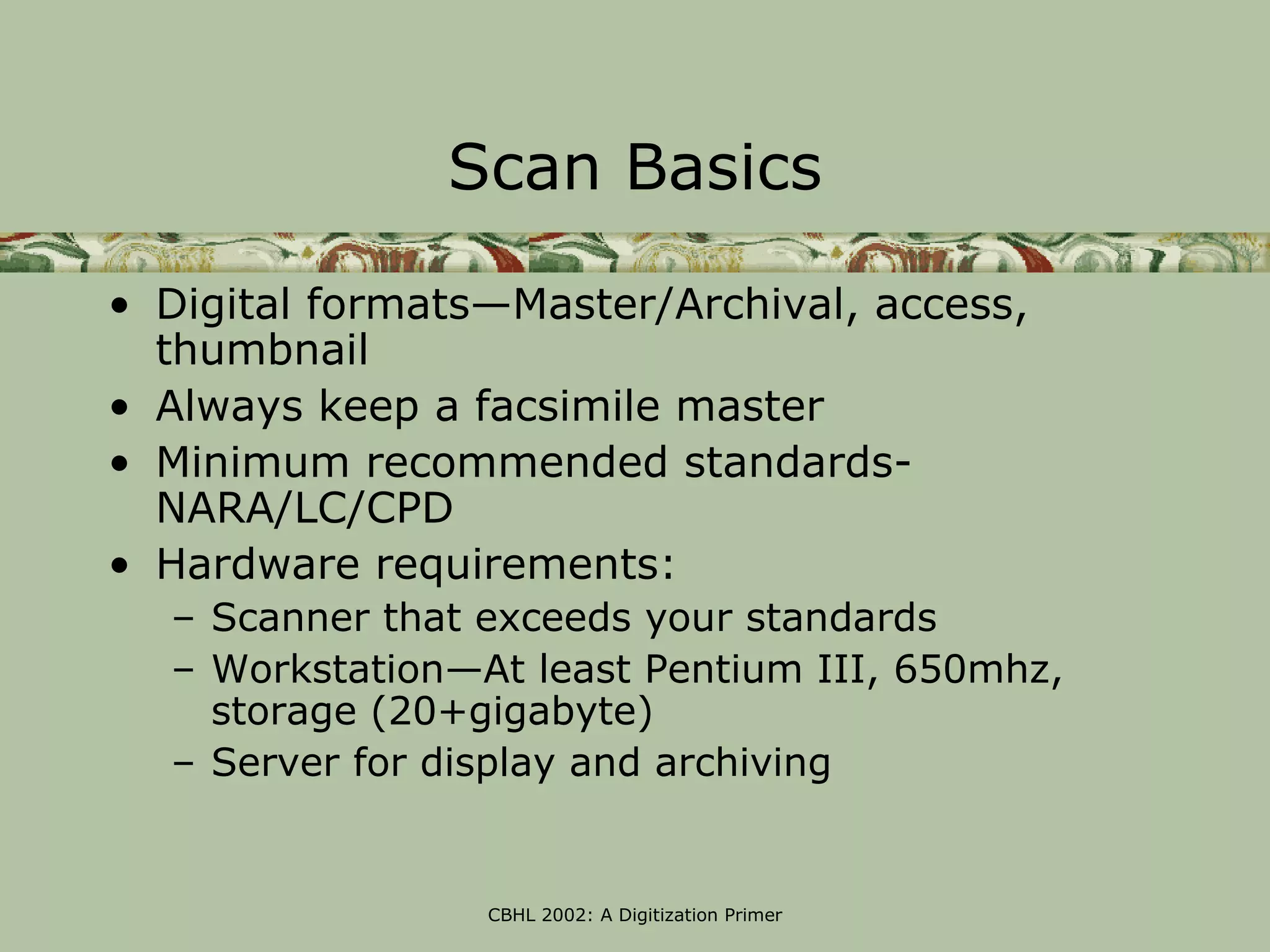 Scan Basics

• Digital formats—Master/Archival, access,
  thumbnail
• Always keep a facsimile master
• Minimum recommended standards-
  NARA/LC/CPD
• Hardware requirements:
  – Scanner that exceeds your standards
  – Workstation—At least Pentium III, 650mhz,
    storage (20+gigabyte)
  – Server for display and archiving


                 CBHL 2002: A Digitization Primer
 