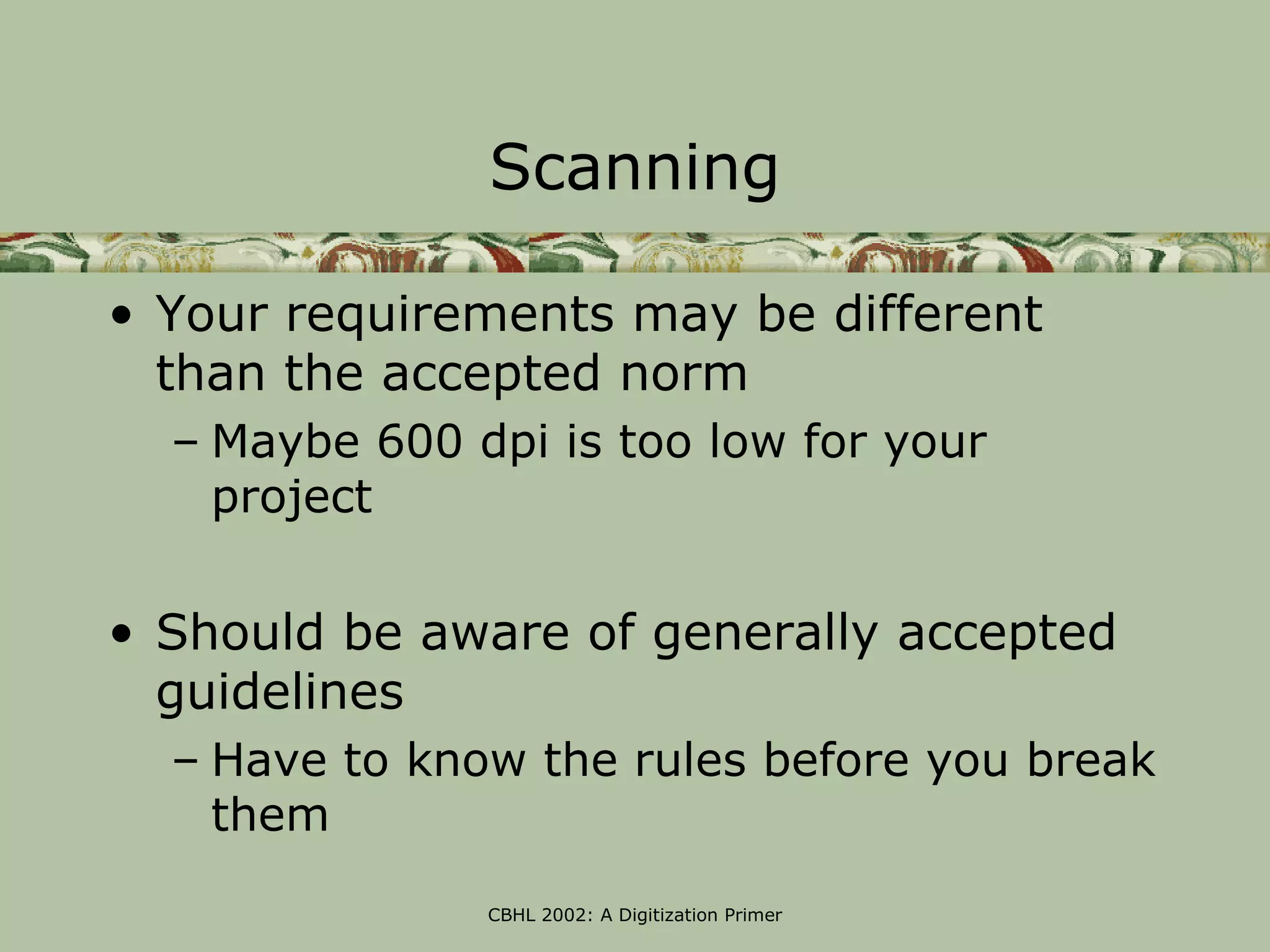 Scanning

• Your requirements may be different
  than the accepted norm
  – Maybe 600 dpi is too low for your
    project

• Should be aware of generally accepted
  guidelines
  – Have to know the rules before you break
    them
               CBHL 2002: A Digitization Primer
 
