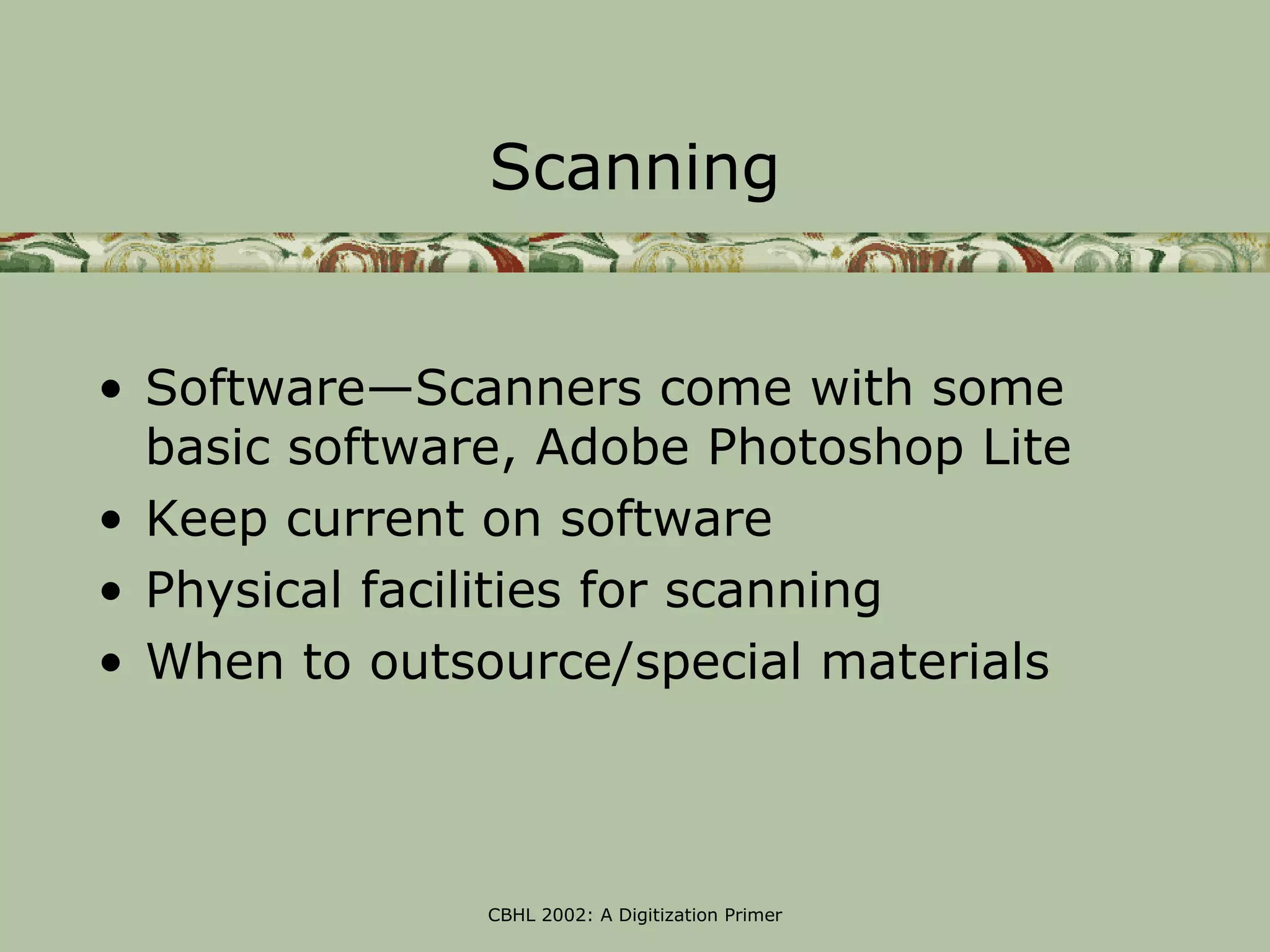 Scanning


• Software—Scanners come with some
  basic software, Adobe Photoshop Lite
• Keep current on software
• Physical facilities for scanning
• When to outsource/special materials



               CBHL 2002: A Digitization Primer
 