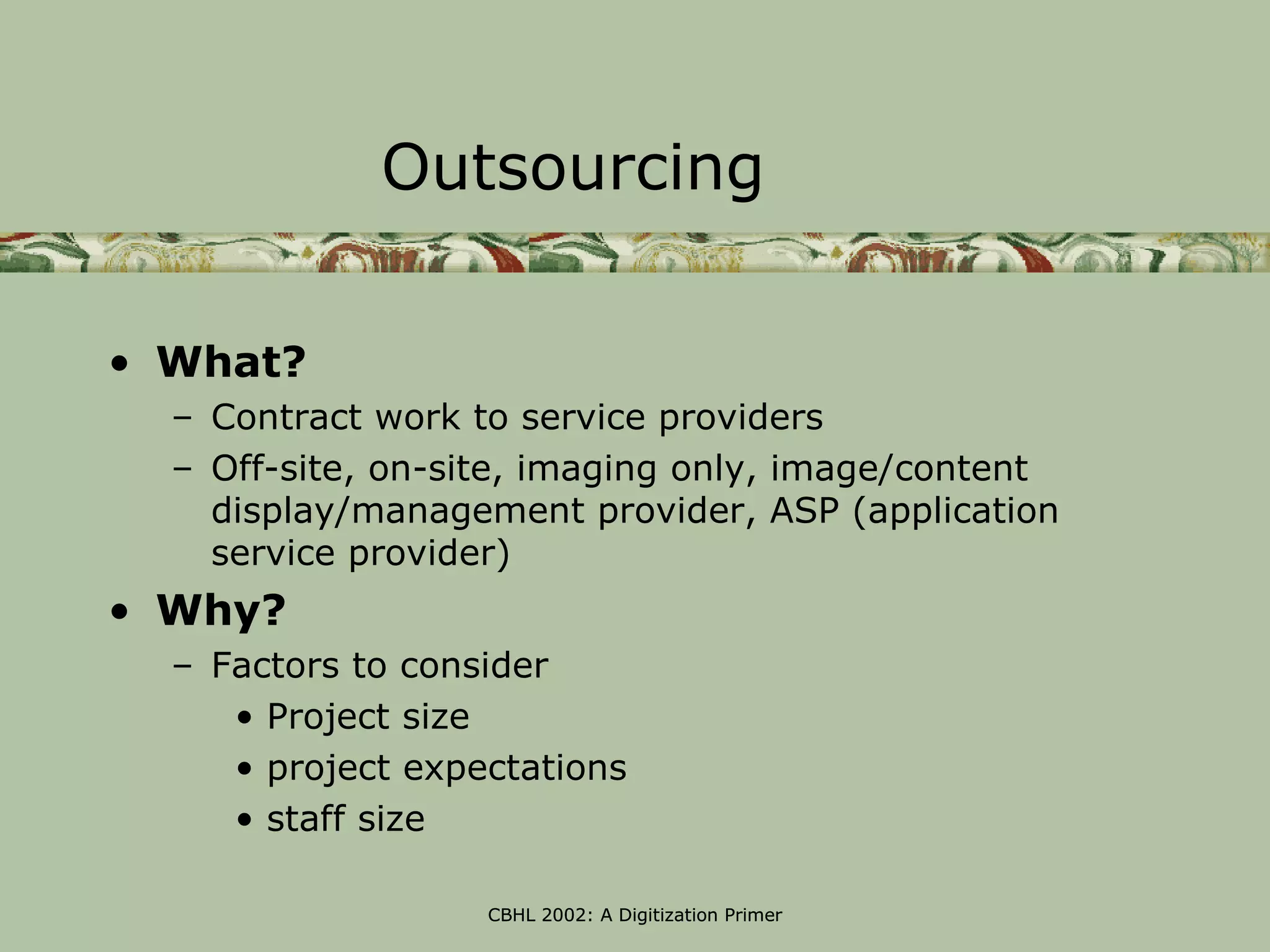 Outsourcing

• What?
  – Contract work to service providers
  – Off-site, on-site, imaging only, image/content
    display/management provider, ASP (application
    service provider)
• Why?
  – Factors to consider
     • Project size
     • project expectations
     • staff size

                   CBHL 2002: A Digitization Primer
 
