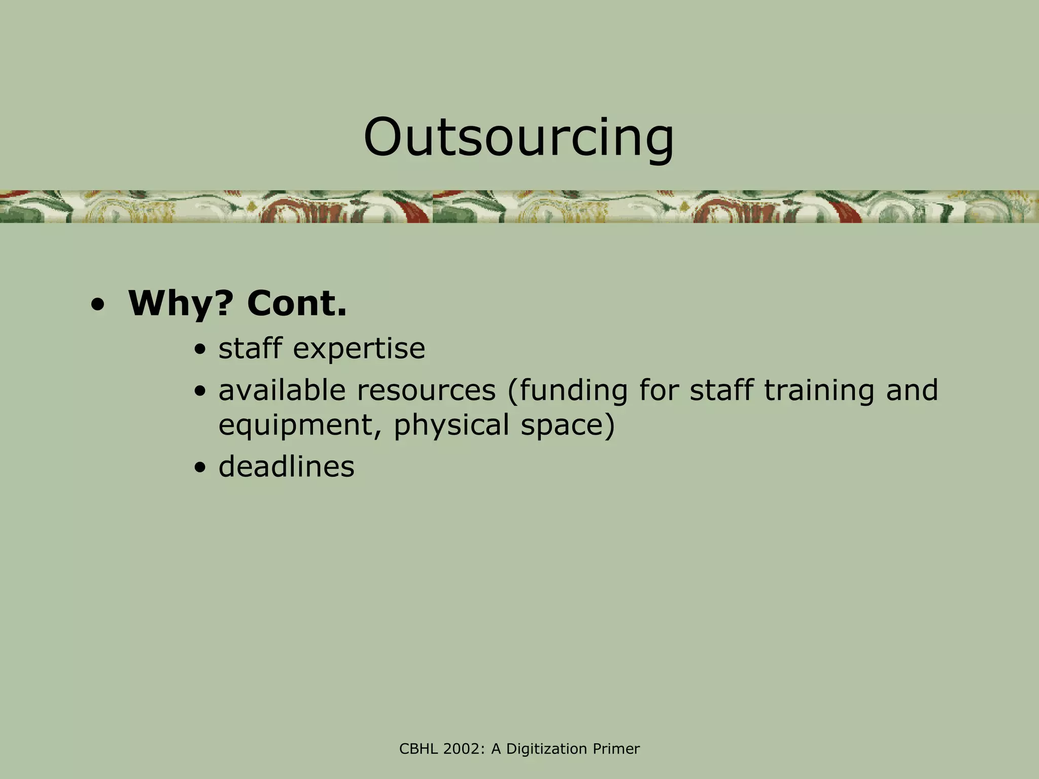 Outsourcing


• Why? Cont.
    • staff expertise
    • available resources (funding for staff training and
      equipment, physical space)
    • deadlines




                  CBHL 2002: A Digitization Primer
 