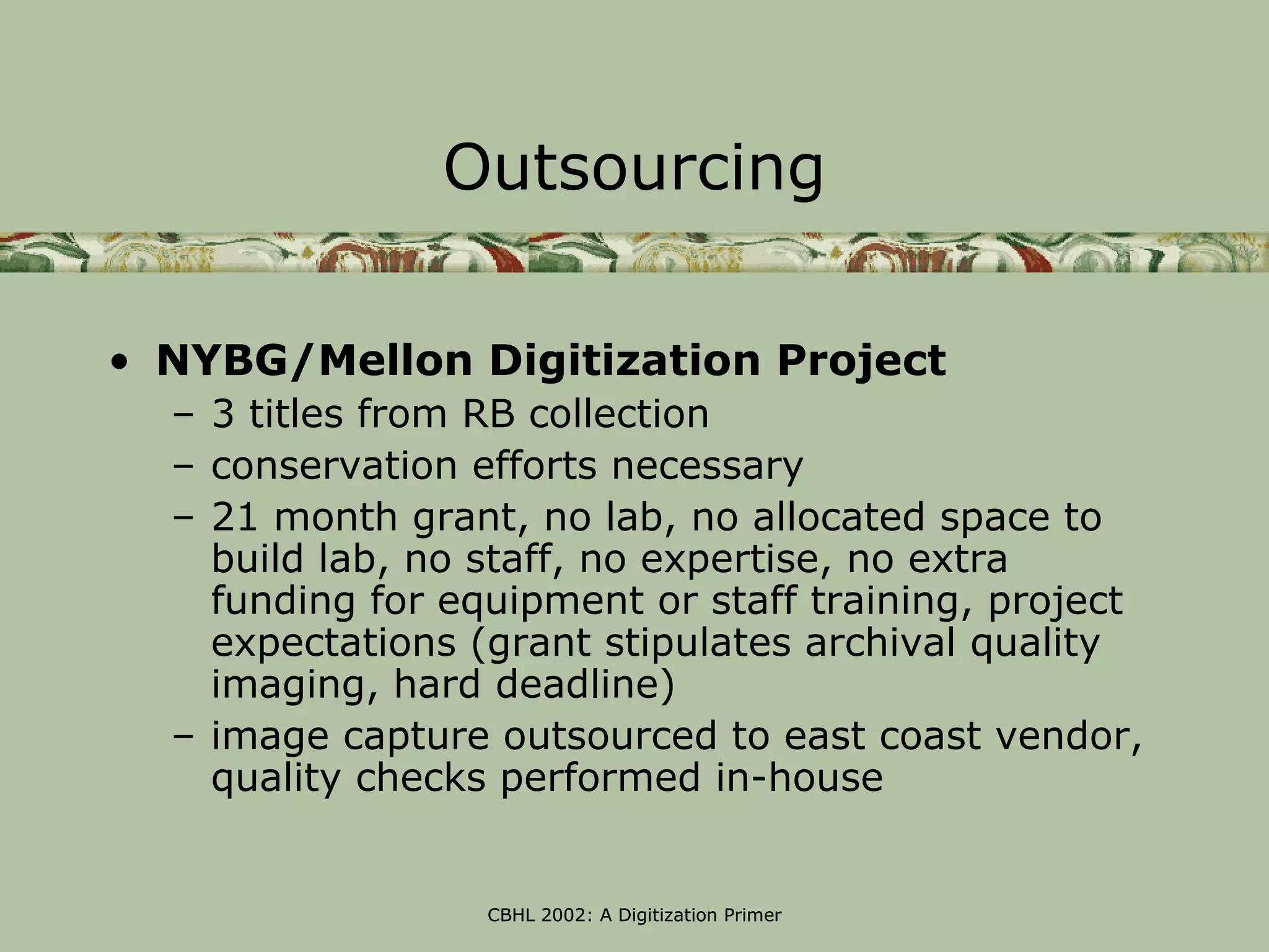 Outsourcing

• NYBG/Mellon Digitization Project
  – 3 titles from RB collection
  – conservation efforts necessary
  – 21 month grant, no lab, no allocated space to
    build lab, no staff, no expertise, no extra
    funding for equipment or staff training, project
    expectations (grant stipulates archival quality
    imaging, hard deadline)
  – image capture outsourced to east coast vendor,
    quality checks performed in-house


                  CBHL 2002: A Digitization Primer
 